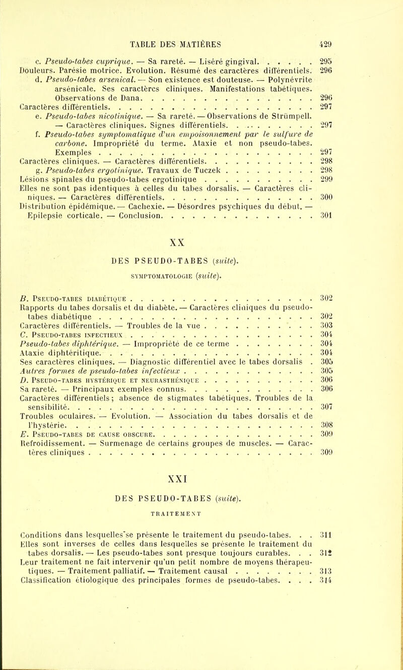 c. Pseudo-tabes cuprique. — Sa rareté. — Liséré gingival 295 Douleurs. Parésie motrice. Evolution. Résumé des caractères différentiels. 296 d. Pseudo-iabes arsenical.— Son existence est douteuse. — Polynévrite arsénicale. Ses caractères cliniques. Manifestations tabétiques. Observations de Dana 29(5 Caractères différentiels 297 e. Pseudo-tabes nicollnique. — Sa rareté. — Observations de Strijmpell. — Caractères cliniques. Signes différentiels 297 f. Pseudo-tabes symptomatique Wun empoisonnement par le sulfure de carbone. Impropriété du terme. Ataxie et non pseudo-tabes. Exemples 297 Caractères cliniques. — Caractères différentiels 298 g. Pseudo-tabes ergolinique. Travaux de Tuczek 298 Lésions spinales du pseudo-tabes ergotinique 299 Elles ne sont pas identiques à celles du tabès dorsalis. — Caractères cli- niques. — Caractères différentiels 300 Distribution épidémique.— Cachexie. — Désordres psychiques du début.— Epilepsie corticale. — Conclusion 301 XX DES PSEUDO-TABES [suite). SY.MPTOMATOLOGIE {suite). B. Pseudo-tabes diabétique 302 Rapports du tabès dorsalis et du diabète. — Caractères cliniques du pseudo- tabes diabétique 302 Caractères différentiels. — Troubles de la vue 303 C. Pseudo-tabes infectieux 304 Pseudo-tabes diphtérique. — Impropriété de ce terme 304 Ataxie diphtéritique 304 Ses caractères cliniques. — Diagnostic différentiel avec le tabès dorsalis . 305 Autres formes de pseudo-tabes infectieux 305 D. Pseudo-tabes hystérique et neurasthénique 306 Sa rareté. — Principaux exemples connus 306 Caractères différentiels; absence de stigmates tabétiques. Troubles de la sensibilité 307 Troubles oculaires. — Evolution. — Association du tabès dorsalis et de l'hystérie 308 E. Pseudo-tabes de cause obscure 309 Refroidissement. — Surmenage de certains groupes de muscles. — Carac- tères cliniques 309 XXI DES PSEUDO-TABES {suite). TRAITEMENT Conditions dans lesquelles'se présente le traitement du pseudo-tabes. . . 311 Elles sont inverses de celles dans lesquelles se présente le traitement du tabès dorsalis.— Les pseudo-tabes sont presque toujours curables. . . 312 Leur traitement ne fait intervenir qu'un petit nombre de moyens thérapeu- tiques. — Traitement palliatif.— Traitement causal 313 Classification étiologique des principales formes de pseudo-tabes. . . . 314