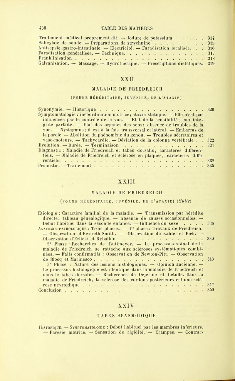 Traitement médical proprement dit. — lodure de potassium 314 Salicylate de soude. — Préparations de stryclinine 315 Antisepsie gastro-intestinale- — Electricité. — Faradisation localisée. . . 316 Faradisation généralisée. — Technique 317 Franklinisation 318 Galvanisation. — Massage. — Hydrothérapie. — Prescriptions diététiques. 319 XXII MALADIE DE FRIEDREICH (forme héréditaire, juvénile, de l'ataxie) Synonymie. — Historique 320 Symptomatologie : incoordination motrice; ataxie statique. — Elle n'est pas influencée par le contrôle de la vue. — Etat de la sensibilité; s'on inté- grité parfaite. — Etat des organes des sens; absence de troubles de la vue. — Nystagmus ; il est à la fois transversal et latéral. — Embarras de la parole. — Abolition du phénomène du genou. — Troubles sécrétoires et vaso-moteurs. — Tachycardie. — Déviation de la colonne vertébrale . . 322 Evolution.—Durée. — Terminaison 331 Diagnostic : Maladie de Friedreich et labes dorsalis; caractères différen- tiels. — Maladie de Friedreich et sclérose en plaques; caractères diffé- rentiels 332 Pronostic. — Traitement 335 XXIII MALADIE DE FRIEDREICH (forme héréditaire, juvénile, de l'ataxie) (Suite) Etiologie : Caractère familial de la maladie. — Transmission par hérédité directe; tableau généalogique. — Absence de causes occasionnelles. — Début habituel dans la seconde enfance. — Influence du sexe .... 336 Anatomie pathologique : Trois phases. — 1 phase : Travaux de Friedreich. — Observation d'Ewereth-Smith. — Observation de Kahler et Pick. — Observation d'Erlicki et Rybalkin 339 2° Phase : Recherches de Rutimeyer. — Le processus spinal de la maladie de Friedreich se rattache aux scléroses systématiques combi- nées. — Faits confirmatifs : Observation de Newton-Pitt. — Observation de Blocq et Marinesco 343 3' Phase : Nature des lésions histologiques. — Opinion ancienne. — Le processus histologique est identique dans la maladie de Friedreich et dans le tabès dorsalis. — Recherches de Déjerine et Letulle. Dans la maladie de Friedreich, la sclérose des cordons postérieurs est une sclé- rose névroglique 347 Conclusion 350 XXIV TABES SPASMODIQUE Historique. — Symptomatologie : Début habituel par les membres inférieurs. — Parésie motrice. — Sensation de rigidité. — Crampes. — Contrac-