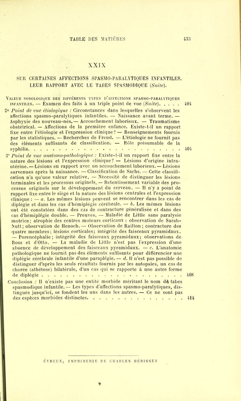 XXIX SUR CERTAINES AFFECTIONS SPASMO-PARALYTIQUES INFANTILES. LEUR RAPPORT AVEC LE TABES SPAS.MODIQUE {Siûle). Valeur nosologioue des différents types d'affections spasmo-paralytiques INFANTILES. — Examen des faits à un triple point de vue (Suite) 2» Point de vue étiologique : Circonstances dans lesquelles s'observent les affections spasmo-paralytiques infantiles. — Naissance avant terme. — Asphyxie des nouveau-nés.— Accouchement laborieux. — Traumatisme obstétrical. — Affections de la première enfance. Existe-t-il un rapport fixe entre l'étiologie et l'expression clinique ?— Renseignements fournis par les statistiques. — Recherches de Freud. — L'étiologie ne fournit pas des éléments suffisants de classilication. — Rôle présumable de la syphilis 3 Point de vue anatomo-pathologique : Existe-t-il un rapport fixe entre la nature des lésions et l'expression clinique? — Lésions d'origine intra- utérine.— Lésions en rapport avec un accouchement laborieux.— Lésions survenues après la naissance. — Classification de Sachs. — Cette classifi- cation n'a qu'une valeur relative. — Nécessité de distinguer les lésions terminales et les processus originels. — Retentissement variable des pro- cessus originels sur le développement du cerveau. — Il n'y a point de rapport fixe entre le siège et la nature des lésions centrales et l'expression clinique : — a. Les mêmes lésions peuvent se rencontrer dans les cas de diplégie et dans les cas d'hémiplégie cérélirale. — b. Les mêmes lésions ont été constatées dans des cas de contracture généralisée et dans des cas d'hémiplégie double. — Preuves. — Maladie de Little sans paralysie motrice; atrophie des centres moteurs corticaux : observation de Sarah- Nutt; observation de Ilenoch.— Observation de Railton ; contracture des quatre membres; lésions corticales; intégrité des faisceaux pyramidaux. — Porencéphalie ; intégrité des faisceaux pyramidaux; observations de Ross et d'Otto. — La maladie de Little n'est pas l'expression d'une absence de développement des faisceaux pyramidaux. — c. L'anatomie pathologique ne fournit pas des éléments suffisants pour différencier une diplégie cérébrale infantile d'une paraplégie. — d. Il n'est pas possible de distinguer d'après les seuls résultats fournis par les autopsies, un cas de chorée (athétose) bilatérale, d'un cas qui se rapporte à une autre forme de diplégie Conclusion : Il n'existe pas une entité morbide méritant le nom dà tabès spasmodique infantile. — Les types d'affections spasmo-paralytiques, dis- tingués jusqu'ici, se fondent les uns dans les autres. — Ce ne sont pas des espèces morbides distinctes É V R E U X, imprimerie de CHARLES H É RI S S E Y