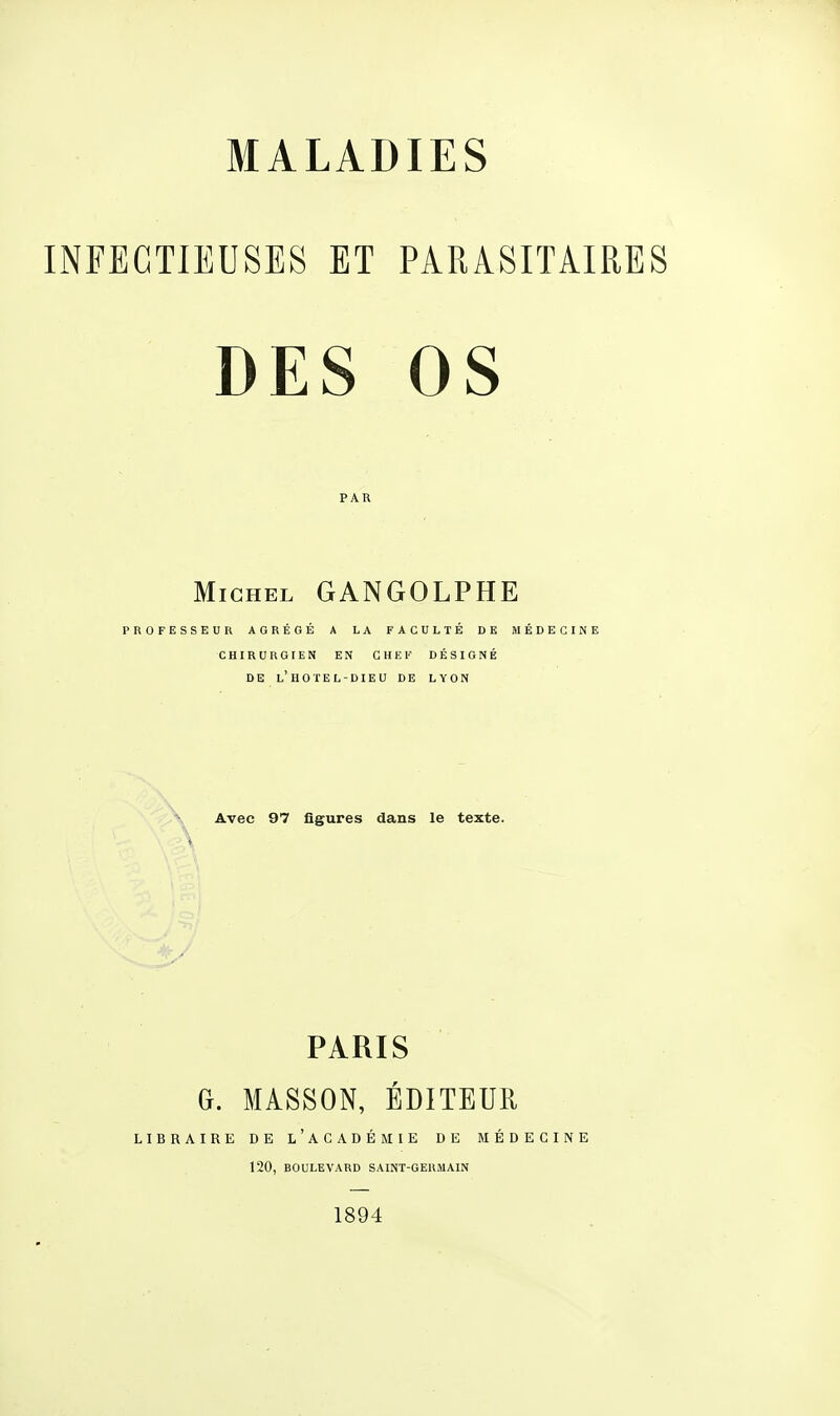 INFECTIEUSES ET PARASITAIRES DES OS PAR Michel GANGOLPHE PROFESSEUR AGRÉGÉ A LA FACULTÉ DE MÉDECINE CHIRURGIEN EN CHEF DÉSIGNÉ DE L'HO TEL-DIEU DE LYON Avec 97 figures dans le texte. PARIS G. MASSON, ÉDITEUR LIBRAIRE DE L'ACADÉMIE DE MÉDECINE 120, BOULEVARD SAINT-GERMAIN 1894