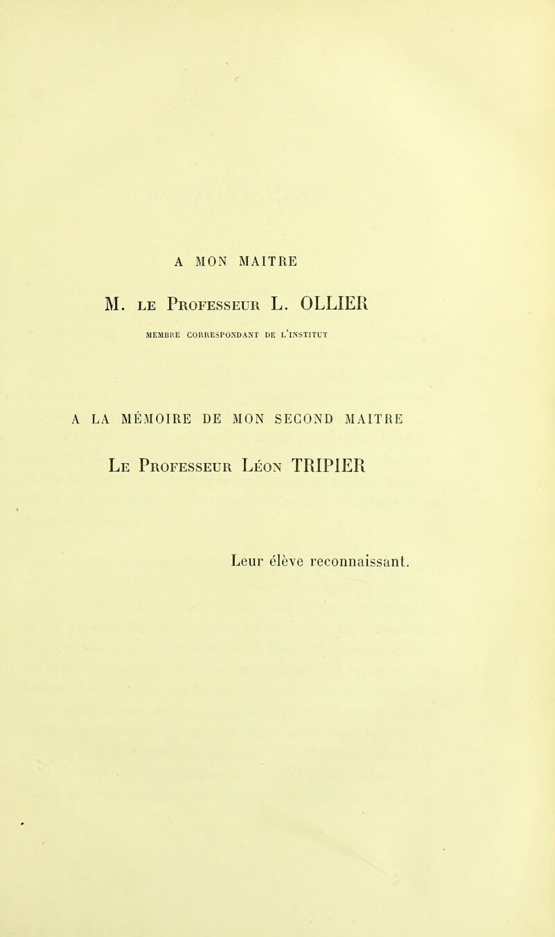 A MON MAITRE M. le Professeur L. OLLIER MEMBRE CORRESPONDANT DE L'INSTITUT LA MÉMOIRE DE MON SECOND MAITRE Le Professeur Léon TRIPIER Leur élève reconnaissant.