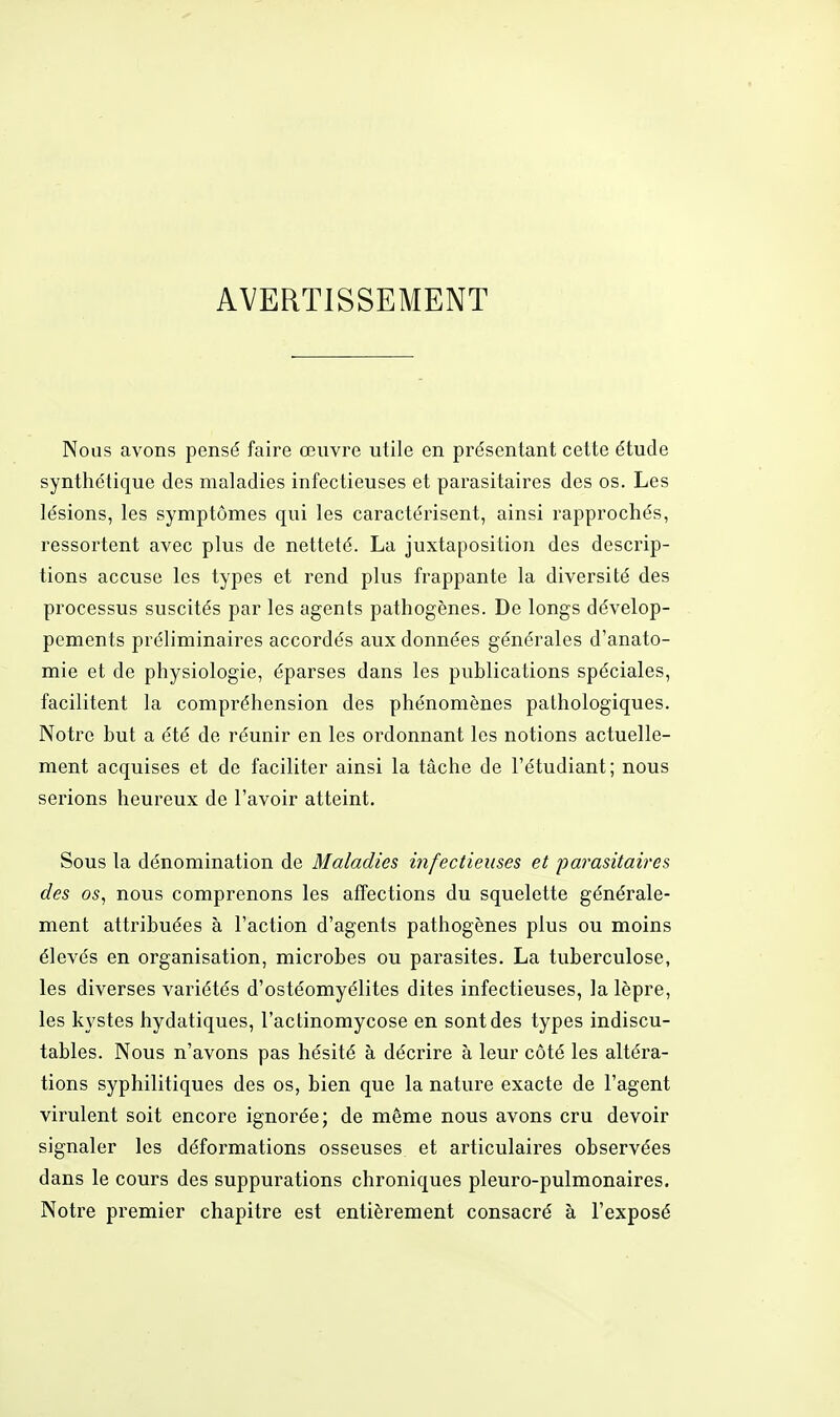AVERTISSEMENT Nous avons pensé faire œuvre utile en présentant cette étude synthétique des maladies infectieuses et parasitaires des os. Les lésions, les symptômes qui les caractérisent, ainsi rapprochés, ressortent avec plus de netteté. La juxtaposition des descrip- tions accuse les types et rend plus frappante la diversité des processus suscités par les agents pathogènes. De longs dévelop- pements préliminaires accordés aux données générales d'anato- mie et de physiologie, éparses dans les publications spéciales, facilitent la compréhension des phénomènes pathologiques. Notre but a été de réunir en les ordonnant les notions actuelle- ment acquises et de faciliter ainsi la tâche de l'étudiant; nous serions heureux de l'avoir atteint. Sous la dénomination de Maladies infectieuses et parasitaires des os, nous comprenons les affections du squelette générale- ment attribuées à l'action d'agents pathogènes plus ou moins élevés en organisation, microbes ou parasites. La tuberculose, les diverses variétés d'ostéomyélites dites infectieuses, la lèpre, les kystes hydatiques, l'actinomycose en sont des types indiscu- tables. Nous n'avons pas hésité à décrire à leur côté les altéra- tions syphilitiques des os, bien que la nature exacte de l'agent virulent soit encore ignorée; de même nous avons cru devoir signaler les déformations osseuses et articulaires observées dans le cours des suppurations chroniques pleuro-pulmonaires. Notre premier chapitre est entièrement consacré à l'exposé