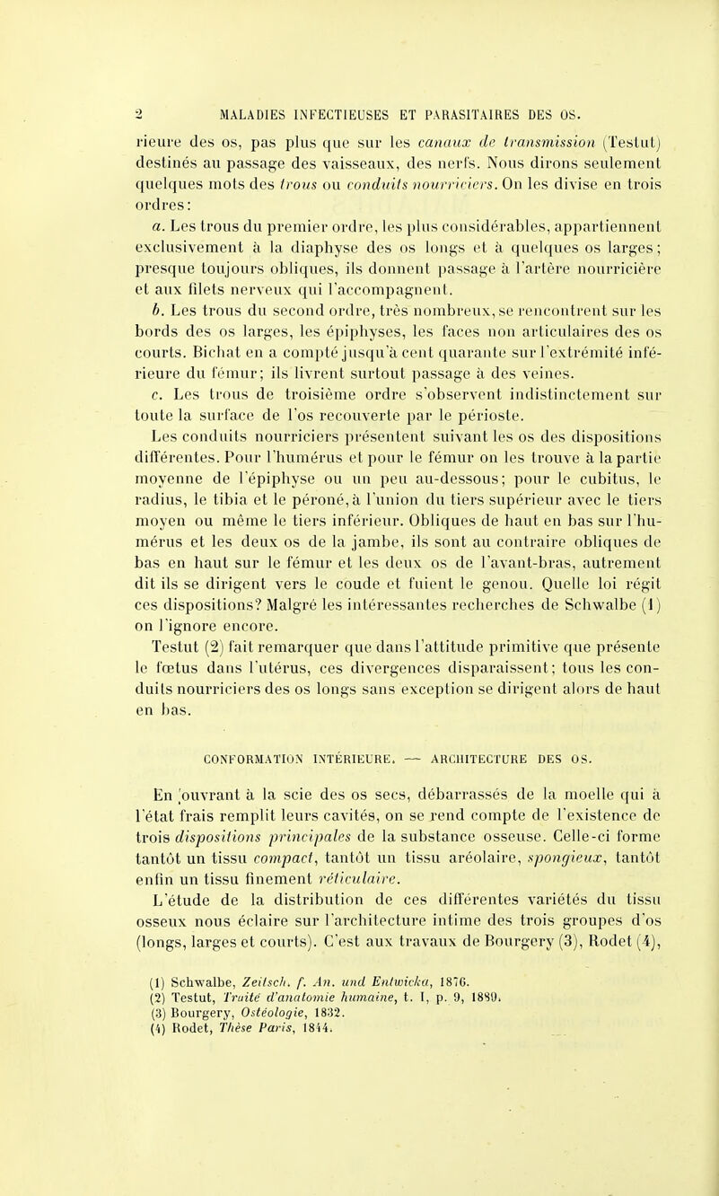 rieiire des os, pas plus que sur les canaux de transmission (Testut) destinés au passage des vaisseaux, des nerfs. Nous dirons seulement quelques mots des trous ou conduits nourriciers. On les divise en trois ordres : a. Les trous du premier ordre, les plus considérables, appartiennent exclusivement à la diaphyse des os longs et à quelques os larges ; presque toujours obliques, ils donnent passage à l'artère nourricière et aux fdets nerveux qui raccompagnent. b. Les trous du second ordre, très nombreux, se rencontrent sur les bords des os larges, les épiphyses, les faces non articulaires des os courts. Bicbat en a compté jusqua cent quarante sur l'extrémité infé- rieure du fémur; ils livrent surtout passage à des veines. c. Les trous de troisième ordre s'observent indistinctement sur toute la surface de l'os recouverte par le périoste. Les conduits nourriciers présentent suivant les os des dispositions différentes. Pour l'humérus et pour le fémur on les trouve à la partie moyenne de lepiphyse ou un peu au-dessous; pour le cubitus, le radius, le tibia et le péroné, à l'union du tiers supérieur avec le tiers moyen ou même le tiers inférieur. Obliques de haut en bas sur l'hu- mérus et les deux os de la jambe, ils sont au contraire obliques de bas en haut sur le fémur et les deux os de l'avant-bras, autrement dit ils se dirigent vers le coude et fuient le genou. Quelle loi régit ces dispositions? Malgré les intéressantes recherches de Schwalbe (1) on l'ignore encore. Testut (2) fait remarquer que dans l'attitude primitive que présente le fœtus dans l'utérus, ces divergences disparaissent; tous les con- duits nourriciers des os longs sans exception se dirigent alors de haut en bas. CONFORMATION INTÉRIEURE. — ARCHITECTURE DES OS. En ouvrant à la scie des os secs, débarrassés de la moelle qui à l'état frais remplit leurs cavités, on se rend compte de l'existence de trois dispositions principales de la substance osseuse. Celle-ci forme tantôt un tissu compact, tantôt un tissu aréolaire, spongieux, tantôt enfin un tissu finement réticulaire. L'étude de la distribution de ces différentes variétés du tissu osseux nous éclaire sur l'architecture intime des trois groupes d'os (longs, larges et courts). C'est aux travaux de Bourgery (3), Rodet (4), (1) Schwalbe, Zeitscli. f. An. und Entwicka, 1876. (2) Testut, Truite d'anatomie humaine, t. I, p. 9, 18SU. (3) Bourgery, Ostéologie, 1832. (4) Rodet, Thèse Paris, 1844.