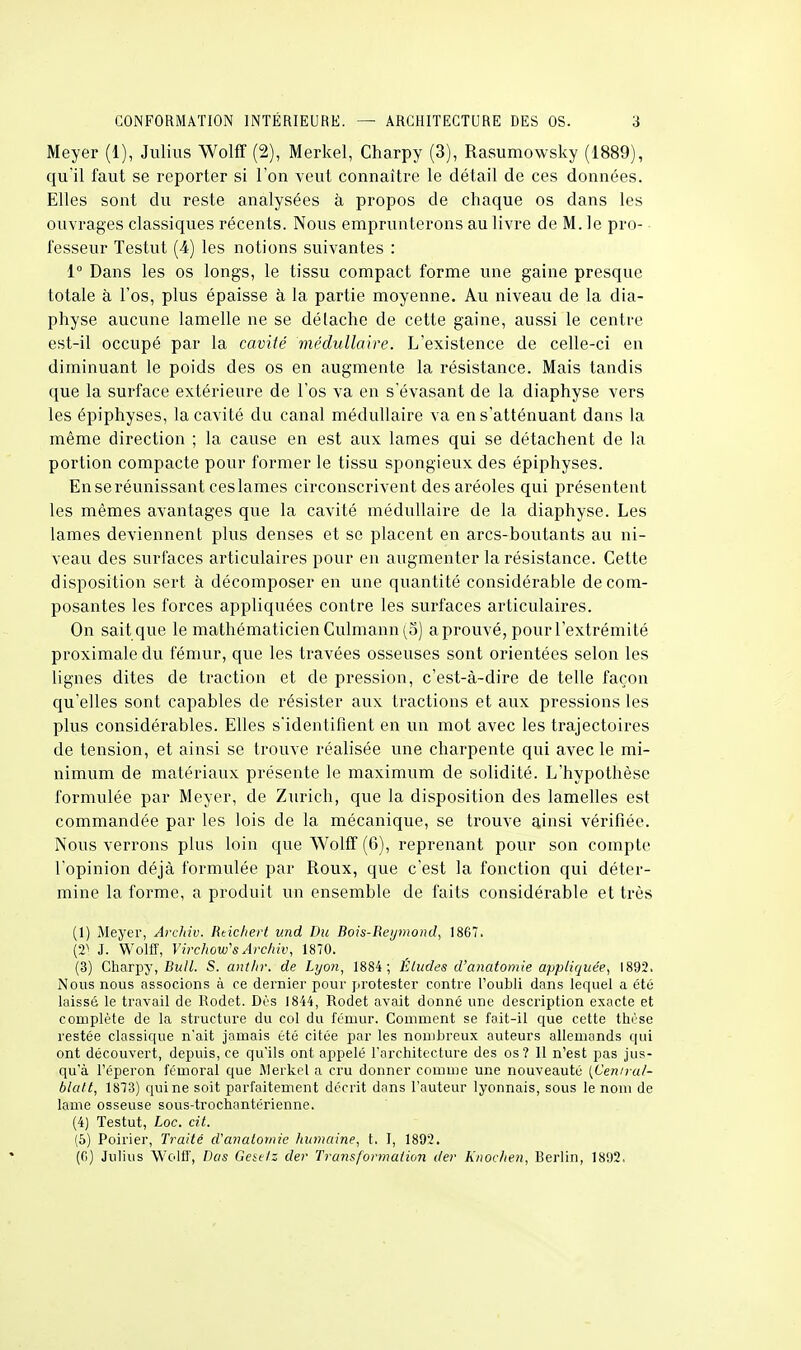 Meyer (1), Julius Wolff (2), Merkel, Charpy (3), Rasumowsky (1889), qu'il faut se reporter si Ton veut connaître le détail de ces données. Elles sont du reste analysées à propos de chaque os dans les ouvrages classiques récents. Nous emprunterons au livre de M. le pro- fesseur Testut (4) les notions suivantes : 1° Dans les os longs, le tissu compact forme une gaine presque totale à l'os, plus épaisse à la partie moyenne. Au niveau de la dia- physe aucune lamelle ne se dé lâche de cette gaine, aussi le centre est-il occupé par la cavité médullaire. L'existence de celle-ci en diminuant le poids des os en augmente la résistance. Mais tandis que la surface extérieure de l'os va en s'évasant de la diaphyse vers les épiphyses, la cavité du canal médullaire va en s'atténuant dans la même direction ; la cause en est aux lames qui se détachent de la portion compacte pour former le tissu spongieux des épiphyses. En se réunissant ceslames circonscrivent des aréoles qui présentent les mêmes avantages que la cavité médullaire de la diaphyse. Les lames deviennent plus denses et se placent en arcs-boutants au ni- veau des surfaces articulaires pour en augmenter la résistance. Cette disposition sert à décomposer en une quantité considérable décom- posantes les forces appliquées contre les surfaces articulaires. On sait que le mathématicien Culmann (5) aprouvé, pour l'extrémité proximale du fémur, que les travées osseuses sont orientées selon les lignes dites de traction et de pression, c'est-à-dire de telle façon qu'elles sont capables de résister aux tractions et aux pressions les plus considérables. Elles s'identifient en un mot avec les trajectoires de tension, et ainsi se trouve réalisée une charpente qui avec le mi- nimum de matériaux présente le maximum de solidité. L'hypothèse formulée par Meyer, de Zurich, que la disposition des lamelles est commandée par les lois de la mécanique, se trouve ainsi vérifiée. Nous verrons plus loin que Wolff (6), reprenant pour son compte l'opinion déjà formulée par Roux, que c'est la fonction qui déter- mine la forme, a produit un ensemble de faits considérable et très (1) Meyer, Archiv. Rtichert v.nd Bu Bois-Reijmond, 1867. (2) J. Wolff, Virchow''s Archiv, 1870. (3) Charpy, Bull. S. ant/ir. de Lyon, 1884; Éludes d'anatomie appliquée, 1892. Nous nous associons à ce dernier pour protester contre l'oubli dans lequel a été laissé le travail de Rodet. Dès 1844, Rodet avait donné une description exacte et complète de la structure du col du fémur. Comment se fait-il que cette thèse restée classique n'ait jamais été citée par les nombreux auteurs allemands qui ont découvert, depuis, ce qu'ils ont appelé l'architecture des os? Il n'est pas jus- qu'à l'éperon fémoral que Werkel a cru donner comme une nouveauté (Ceniral- blatt, 1873) qui ne soit parfaitement décrit dans l'auteur lyonnais, sous le nom de lame osseuse sous-trochnntérienne. (4) Testut, Loc. cit. (5) Poirier, Traité d'anatomie humaine, t. I, 1892. (fi) Julius Wolff, Dos Gese/z der Transformation der Knochen, Berlin, 1892,