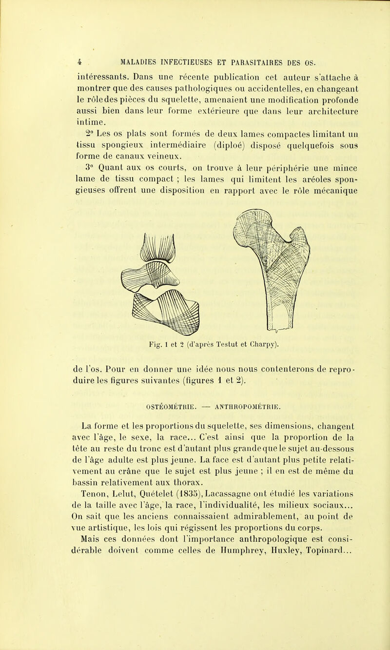 intéressants. Dans une récente publication cet auteur s'attache à montrer que des causes pathologiques ou accidentelles, en changeant le rôle des pièces du squelette, amenaient une modification profonde aussi bien dans leur forme extérieure que dans leur architecture intime. 2° Les os plats sont formés de deux lames compactes limitant un tissu spongieux intermédiaire (diploé) disposé quelquefois sous forme de canaux veineux. 3° Quant aux os courts, on trouve à leur périphérie une mince lame de tissu compact ; les lames qui limitent les aréoles spon- gieuses offrent une disposition en rapport avec le rôle mécanique Fig. 1 et 2 (d'après Tes tut et Gharpy). de l'os. Pour en donner une idée nous nous contenterons de repro- duire les figures suivantes (figures 1 et 2). OSTÉOMÉTIUE. — ANTHROPOMÉTRIE. La forme et les proportions du squelette, ses dimensions, changent avec lage, le sexe, la race... C'est ainsi que la proportion de la tête au reste du tronc est d'autant plus grande que le sujet au-dessous de l'âge adulte est plus jeune. La face est d'autant plus petite relati- vement au crâne que le sujet est plus jeune ; il en est de même du bassin relativement aux thorax. Tenon, Lelut, Quételet (1835), Lacassagne ont étudié les variations de la taille avec l'âge, la race, l'individualité, les milieux sociaux... On sait que les anciens connaissaient admirablement, au point de vue artistique, les lois qui régissent les proportions du corps. Mais ces données dont l'importance anthropologique est consi- dérable doivent comme celles de Humphrey, Huxley, Topinard...