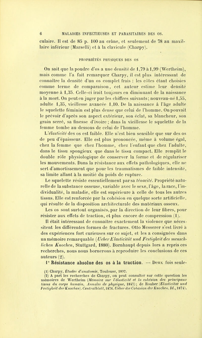 culaire. Il est de 85 p. 100 au crâne, et seulement de 78 au maxil- laire inférieur (Marselli) et à la clavicule (Charpy). PROPRIÉTÉS PHYSIQUES DES OS On sait que la poudre d'os a une densité de 1,79 à 1,99 (Wertheim), mais comme l'a fait remarquer Charpy, il est plus intéressant de connaître la densité d'un os complet frais : les côtes étant choisies comme terme de comparaison, cet auteur estime leur densité moyenne à 1,35. Celle-ci irait toujours en diminuant de la naissance à la mort. On peut en juger par les chiffres suivants; nouveau-né 1,55, adulte 1,35, vieillesse avancée 1,10. De la naissance à l'âge adulte le squelette féminin est plus dense que celui de l'homme. On pouvait le prévoir d'après son aspect extérieur, son éclat, sa blancheur, son grain serré, sa finesse d'ivoire ; dans la vieillesse le squelette de la femme tombe au-dessous de celui de l'homme. L'élasticité des os est faible. Elle n'est bien sensible que sur des os de peu d'épaisseur. Elle est plus prononcée, même à volume égal, chez la femme que chez l'homme, chez l'enfant que chez l'adulte, dans le tissu spongieux que dans le tissu compact. Elle remplit le double rôle physiologique de conserver la forme et de régulariser les mouvements. Dans la résistance aux effets pathologiques, elle ne sert d'amortissement que pour les traumatismes de faible intensité, sa limite allant à la moitié du poids de rupture. Le squelette résiste essentiellement par sa ténacité. Propriété natu- relle de la substance osseuse, variable avec le sexe, l'âge, la race, l'in- dividualité, la maladie, elle est supérieure à celle de tous les autres tissus. Elle est renforcée par la cohésion en quelque sorte artificielle, qui résulte de la disposition architecturale des matériaux osseux. Les os sont surtout organisés, par la direction de leur fibres, pour résister aux effets de traction, et plus encore de compression (1). Il était intéressant de connaître exactement la violence que néces- sitent les différentes formes de fractures. Otto Messerer s'est livré à des expériences fort curieuses sur ce sujet, et les a consignées dans un mémoire remarquable [UeberElasiicilàt und Festigkeit des mensch- Uchen Knochen, Stuttgard, 1880). Bornhaupt depuis loi'S a repris ces recherches, nous nous bornerons à reproduire les conclusions de ces auteurs (2). 1° Résistance absolue des os à la traction. — Deux fois seule- (1) Charpy, Études d'anatomie, Toulouse, 1892. (2) A part les recherches de Charpy, on peut consulter sur cette question les mémoires de Wertheim {Mémoire sur l'élasticité et la cohésion des principaux tissus du corps humain, Annales de physique, 1847); de Rauber (Elasticitàt und Festigkeit der Knochen). Centralblatt, 187G. Ueber die Cohanon der Knochen. Id., 1874).