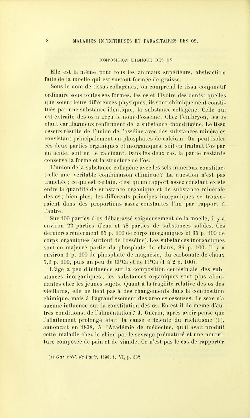 COMPOSITION CHIMIQUE DES OS. Elle est la même pour tous les animaux supérieurs, abstraction faite de la moelle qui est surtout formée de graisse. Sous le nom de tissus collagènes, on comprend le tissu conjonctif ordinaire sous toutes ses formes, les os et l'ivoire des dents ; quelles que soient leurs différences physiques, ils sont chimiquement consti- tués par une substance identique, la substance collagène. Celle qui est extraite des os a reçu le nom d'osséine. Chez l'embryon, les os étant cartilagineux renferment de la substance chondrigène. Le tissu osseux résulte de l'union de l'osséine avec des substances minérales consistant principalement en phosphates de calcium. On peut isoler ces deux parties organiques et inorganiques, soit en traitant l'os par un acide, soit en le calcinant. Dans les deux cas, la partie restante conserve la forme et la structure de l'os. L'union delà substance collagène avec les sels minéraux constitue- t-elle une véritable combinaison chimique ? La question n'est pas tranchée ; ce qui est certain, c'est qu'un rapport assez constant existe entre la quantité de substance organique et de substance minérale des os ; bien plus, les différents principes inorganiques se trouve- raient dans des proportions assez constantes l'un par rapport à l'autre. Sur 100 parties d'os débarrassé soigneusement de la moelle, il y a environ 22 parties d'eau et 78 parties de substances solides. Ces dernières renferment 65 p. 100 de corps inorganiques et 35 p. 100 de corps organiques (surtout de l'osséine). Les substances inorganiques sont en majeure partie du phosphate de chaux, 84 p. 100. 11 y a environ 1 p. 100 de phosphate de magnésie, du carbonate de chaux 5,0 p. 100, puis un peu de CPCa et de FPCa (1 à 2 p. 100). L'âge a peu d'influence sur la composition centésimale des sub- stances inorganiques ; les substances organiques sont plus abon- dantes chez les jeunes sujets. Quant à la fragilité relative des os des vieillards, elle ne tient pas à des changements dans la composition chimique, mais à l'agrandissement des aréoles osseuses. Le sexe n'a aucune influence sur la constitution des os. En est-il de même d'au- tres conditions, de l'alimentation? J. Guérin, après avoir pensé que l'allaitement prolongé était la cause efficiente du rachitisme (1), annonçait en 1838, à l'Académie de médecine, qu'il avait produit cette maladie chez le chien par le sevrage prématuré et une nourri- ture composée de pain et de viande. Ce n'est pas le cas de rapporter (I) Gaz. méd. de Paris, 1838, t. VI, p. 332.