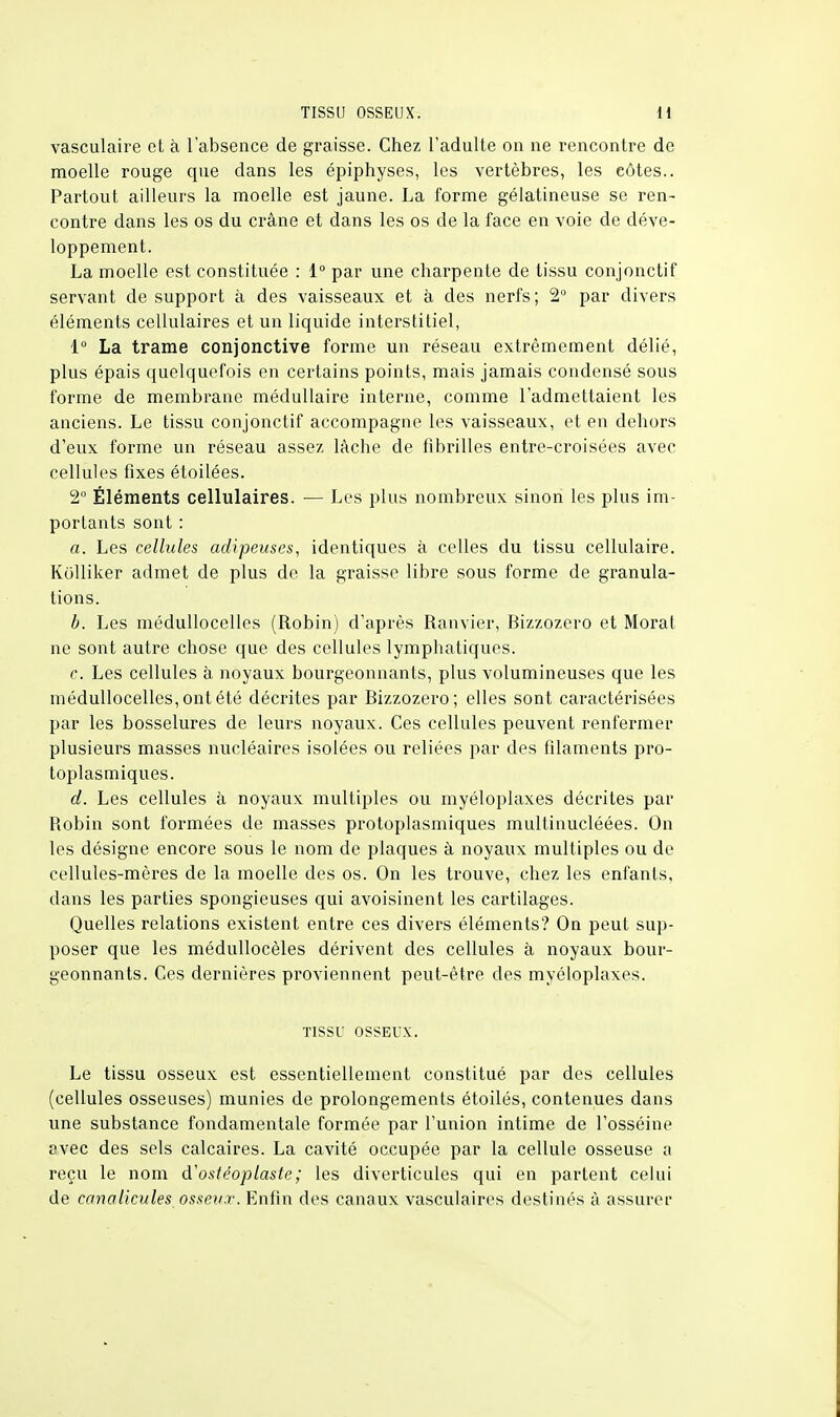 vasculaire et à l'absence de graisse. Chez l'adulte on ne rencontre de moelle rouge que dans les épiphyses, les vertèbres, les eûtes.. Partout ailleurs la moelle est jaune. La forme gélatineuse se ren- contre dans les os du crâne et dans les os de la face en voie de déve- loppement. La moelle est constituée : 1° par une charpente de tissu conjonctif servant de support à des vaisseaux et à des nerfs; 2° par divers éléments cellulaires et un liquide interstitiel, 1° La trame conjonctive forme un réseau extrêmement délié, plus épais quelquefois en certains points, mais jamais condensé sous forme de membrane médullaire interne, comme l'admettaient les anciens. Le tissu conjonctif accompagne les vaisseaux, et en dehors d'eux forme un réseau assez lâche de fibrilles entre-croisées avec cellules fixes étoilées. 2° Éléments cellulaires. — Les plus nombreux sinon les plus im- portants sont : a. Les cellules adipeuses, identiques à celles du tissu cellulaire. Kolliker admet de plus de la graisse libre sous forme de granula- tions. b. Les médullocelles (Robin) d'après Ranvier, Rizzozero et Moral ne sont autre chose que des cellules lymphatiques. c. Les cellules à noyaux bourgeonnants, plus volumineuses que les médullocelles, ont été décrites par Rizzozero; elles sont caractérisées par les bosselures de leurs noyaux. Ces cellules peuvent renfermer plusieurs masses nucléaires isolées ou reliées par des filaments pro- toplasmiques. d. Les cellules à noyaux multiples ou myéloplaxes décrites par Robin sont formées de masses protoplasmiques mullinucléées. On les désigne encore sous le nom de plaques à noyaux multiples ou de cellules-mères de la moelle des os. On les trouve, chez les enfants, dans les parties spongieuses qui avoisinent les cartilages. Quelles relations existent entre ces divers éléments? On peut sup- poser que les médullocèles dérivent des cellules à noyaux bour- geonnants. Ces dernières proviennent peut-être des myéloplaxes. TISSU OSSEUX. Le tissu osseux est essentiellement constitué par des cellules (cellules osseuses) munies de prolongements étoiles, contenues dans une substance fondamentale formée par l'union intime de l'osséine avec des sels calcaires. La cavité occupée par la cellule osseuse a reçu le nom d'ostéoplaste; les diverticules qui en partent celui de canalicules osseux. Enfin des canaux vasculaires destinés à assurer