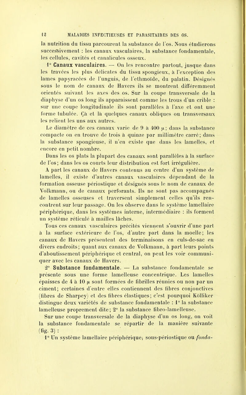la nutrition du tissu parcourent la substance de l'os. Nous étudierons successivement : les canaux vasculaires, la substance fondamentale, les cellules, cavités et canalicules osseux. 1° Canaux vasculaires. — Ou les rencontre partout, jusque dans les travées les plus délicates du tissu spongieux, à l'exception des lames papyracées de l'unguis, de l'ethmoïde, du palatin. Désignés sous le nom de canaux de Havers ils se montrent différemment orientés suivant les axes des os. Sur la coupe transversale de la diaphyse d'un os long ils apparaissent comme les trous d'un crible : sur une coupe longitudinale ils sont parallèles à l'axe et ont une forme tubulée. Çà et là quelques canaux obliques ou transversaux les relient les uns aux autres. Le diamètre de ces canaux varie de 9 à 100 [/. ; dans la substance compacte on en trouve de trois à quinze par millimètre carré; dans la substance spongieuse, il n'en existe que dans les lamelles, et encore en petit nombre. Dans les os plats la plupart des canaux sont parallèles à la surface de l'os; dans les os courts leur distribution est fort irrégulière. A part les canaux de Havers contenus au centre d'un système de lamelles, il existe d'autres canaux vasculaires dépendant de la formation osseuse périostique et désignés sous le nom de canaux de Volkmann, ou de canaux perforants. Us ne sont pas accompagnés de lamelles osseuses et traversent simplement celles qu'ils ren- contrent sur leur passage. On les observe dans le système lamellaire périphérique, dans les systèmes interne, intermédiaire : ils forment un système réticulé à mailles lâches. Tous ces canaux vasculaires précités viennent s'ouvrir d'une part à la surface extérieure de l'os, d'autre part dans la moelle; les canaux de Havers présentent des terminaisons en culs-de-sac en divers endroits; quant aux canaux de Volkmann, à part leurs points d'aboutissement périphérique et central, on peut les voir communi- quer avec les canaux de Havers. 2° Substance fondamentale. — La substance fondamentale se présente sous une forme lamelleuse concentrique. Les lamelles épaisses de 4 à 10 sont formées de fibrilles réunies ou non par un ciment; certaines d'entre elles contiennent des fibres conjonctives (fibres de Sharpey) et des fibres élastiques; c'est pourquoi Kolliker distingue deux variétés de substance fondamentale : 1° la substance lamelleuse proprement dite; 2° la substance fibro-lamelleuse. Sur une coupe transversale de la diaphyse d'un os long, on voit la substance fondamentale se répartir de la manière suivante (fig. 3) : 1° Un système lamellaire périphérique; sous-périostique ou fonda-