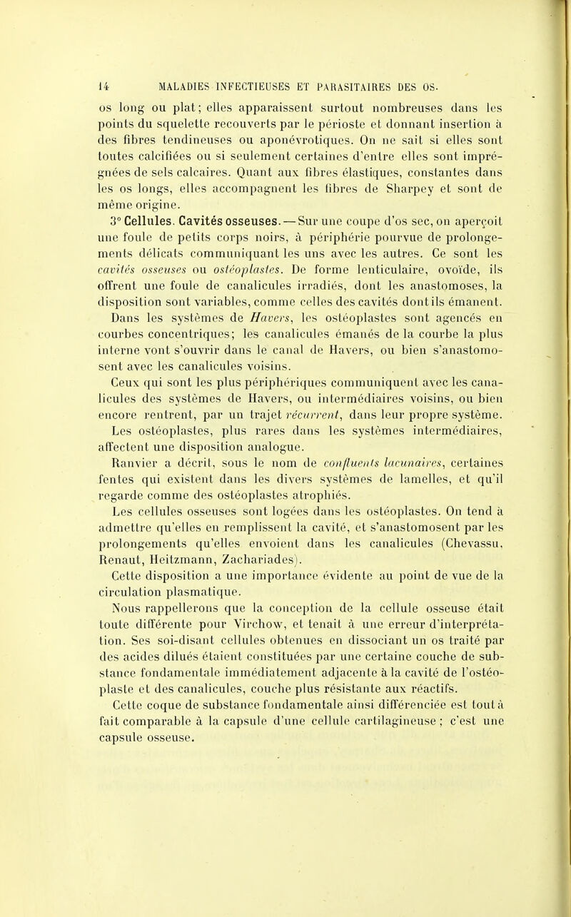 os long ou plat; elles apparaissent surtout nombreuses dans les points du squelette recouverts par le périoste et donnant insertion à des fibres tendineuses ou aponévrotiques. On ne sait si elles sont toutes calcifiées ou si seulement certaines d'entre elles sont impré- gnées de sels calcaires. Quant aux fibres élastiques, constantes dans les os longs, elles accompagnent les libres de Sharpey et sont de même origine. 3° Cellules. Cavités osseuses. — Sur une coupe d'os sec, on aperçoit une foule de petits corps noirs, à périphérie pourvue de prolonge- ments délicats communiquant les uns avec les autres. Ce sont les cavités osseuses ou ostéoplasles. De forme lenticulaire, ovoïde, ils offrent une foule de canalicules irradiés, dont les anastomoses, la disposition sont variables, comme celles des cavités dont ils émanent. Dans les systèmes de Havers, les ostéoplastes sont agencés en courbes concentriques; les canalicules émanés de la courbe la plus interne vont s'ouvrir dans le canal de Havers, ou bien s'anastomo- sent avec les canalicules voisins. Ceux qui sont les plus périphériques communiquent avec les cana- licules des systèmes de Havers, ou intermédiaires voisins, ou bien encore rentrent, par un trajet récurrent, dans leur propre système. Les ostéoplastes, plus rares dans les systèmes intermédiaires, affectent une disposition analogue. Ranvier a décrit, sous le nom de confluents lacunaires, certaines fentes qui existent dans les divers systèmes de lamelles, et qu'il regarde comme des ostéoplastes atrophiés. Les cellules osseuses sont logées dans les ostéoplastes. On tend à admettre qu'elles en remplissent la cavité, et s'anastomosent par les prolongements qu'elles envoient dans les canalicules (Chevassu. Renaut, Heitzmann, Zachariades). Cette disposition a une importance évidente au point de vue de la circulation plasmatique. Nous rappellerons que la conception de la cellule osseuse était toute différente pour Yirchow, et tenait à une erreur d'interpréta- tion. Ses soi-disant cellules obtenues en dissociant un os traité par des acides dilués étaient constituées par une certaine couche de sub- stance fondamentale immédiatement adjacente à la cavité de l'ostéo- plaste et des canalicules, couche plus résistante aux réactifs. Cette coque de substance fondamentale ainsi différenciée est tout à fait comparable à la capsule d'une cellule cartilagineuse ; c'est une capsule osseuse.