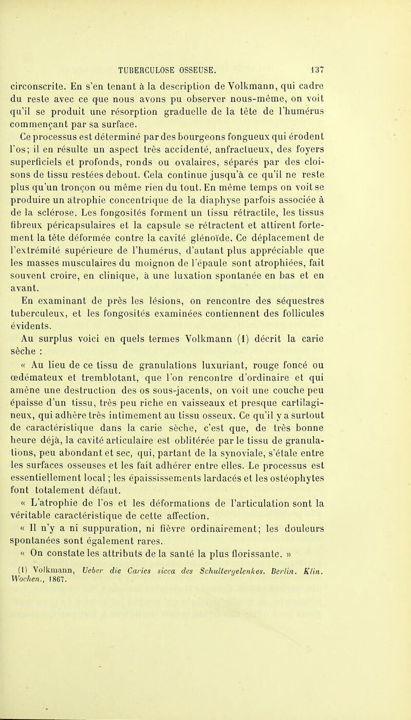 circonscrite. En s'en tenant à la description de Volkmann, qui cadre du reste avec ce que nous avons pu observer nous-même, on voit qu'il se produit une résorption graduelle de la tète de l'humérus commençant par sa surface. Ce processus est déterminé par des bourgeons fongueux qui érodent l'os; il en résulte un aspect très accidenté, anfractueux, des foyers superficiels et profonds, ronds ou ovalaires, séparés par des cloi- sons de tissu restées debout. Cela continue jusqu'à ce qu'il ne reste plus qu'un tronçon ou même rien du tout. En même temps on voit se produire un atrophie concentrique de la diaphyse parfois associée à de la sclérose. Les fongosités forment un tissu rétractile, les tissus fibreux péricapsulaires et la capsule se rétractent et attirent forte- ment la tête déformée contre la cavité glénoïde. Ce déplacement de l'extrémité supérieure de l'humérus, d'autant plus appréciable que les masses musculaires du moignon de l'épaule sont atrophiées, fait souvent croire, en clinique, à une luxation spontanée en bas et en avant. En examinant de près les lésions, on rencontre des séquestres tuberculeux, et les fongosités examinées contiennent des follicules évidents. Au surplus voici en quels termes Volkmann (1) décrit la carie sèche : « Au lieu de ce tissu de granulations luxuriant, rouge foncé ou œdémateux et tremblotant, que l'on rencontre d'ordinaire et qui amène une destruction des os sous-jaCents, on voit une couche peu épaisse d'un tissu, très peu riche en vaisseaux et presque cartilagi- neux, qui adhère très intimement au tissu osseux. Ce qu'il y a surtout de caractéristique dans la carie sèche, c'est que, de très bonne heure déjà, la cavité articulaire est oblitérée parle tissu de granula- tions, peu abondant et sec, qui, partant de la synoviale, s'étale entre les surfaces osseuses et les fait adhérer entre elles. Le processus est essentiellement local ; les épaississements lardacés et les ostéophytes font totalement défaut. « L'atrophie de l'os et les déformations de l'articulation sont la véritable caractéristique de cette affection. « Il n'y a ni suppuration, ni fièvre ordinairement; les douleurs spontanées sont également rares.. « On constate les attributs de la santé la plus florissante. » (1) Volkmann, Ueber die Caries sicca des Schultergelenkes. Berlin. ïtlin. Wochen., 1867.