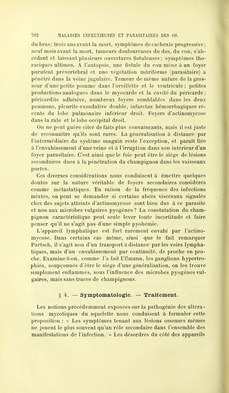 du bras; trois ans avant la mort, symptômes de cachexie progressive; neuf mois avant la mort, tumeurs douloureuses du dos, du cou, s'ab- cédant et laissant plusieurs ouvertures fistuleuses ; symptômes tho- raciques ultimes. A l'autopsie, une fistule du cou mène à un foyer purulent prévertébral et une végétation mûriforme (parasitaire) a pénétré dans la veine jugulaire. Tumeur de même nature de la gros- seur d'une petite pomme dans l'oreillette et le ventricule ; petites productions analogues dans le myocarde et la cavité du péricarde ; péricardite adhésive, nombreux foyers semblables dans les deux poumons, pleurite exsudative double, infarctus hémorrhagiques ré- cents du lobe pulmonaire inférieur droit. Foyers d'actinomycose dans la rate et le lobe occipital droit. On ne peut guère citer de faits plus convaincants, mais il est juste de reconnaître qu'ils sont rares. La généralisation à distance par l'intermédiaire du système sanguin reste l'exception, et paraît liée à l'envahissement d'une veine et à l'irruption dans son intérieur d'un foyer parasitaire. C'est ainsi que le foie peut être le siège de lésions secondaires dues à la pénétration du champignon dans les vaisseaux portes. Ces diverses considérations nous conduisent à émettre quelques doutes sur la nature véritable de foyers secondaires considérés comme métastatiques. En raison de la fréquence des infections mixtes, on peut se demander si certains abcès viscéraux signalés chez des sujets atteints d'actinomycose sont bien dus à ce parasite et non aux microbes vulgaires pyogènes ? La constatation du cham- pignon caractéristique peut seule lever toute incertitude et faire penser qu'il ne s'agit pas d'une simple pyohémie. L'appareil lymphatique est fort rarement envahi par l'actino- mycose. Dans certains cas même, ainsi que le fait remarquer Partsch, il s'agit non d'un transport à distance parles voies lympha- tiques, mais d'un envahissement par continuité, de proche en pro- che. Examine-t-on, comme l'a fait Ullmann, les ganglions hypertro- phiés, soupçonnés d'être le siège d'une généralisation, on les trouve simplement enflammés, sous l'influence des microbes pyogènes vul- gaires, mais sans traces de champignons. § 4. — Symptomatologie. — Traitement. Les notions précédemment exposées sur la pathogénie des altéra- tions mycotiques du squelette nous conduisent à formuler cette proposition : « Les symptômes tenant aux lésions osseuses mêmes ne jouent le plus souvent qu'un rôle secondaire dans l'ensemble des manifestations de l'infection. » Les désordres du côté des appareils