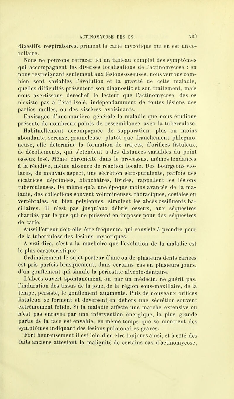 digestifs, respiratoires, priment la carie mycotique qui en est un co- rollaire. Nous ne pouvons retracer ici un tableau complet des symptômes qui accompagnent les diverses localisations de l'actinomycose : en nous restreignant seulement aux lésions osseuses, nous verrons com- bien sont variables révolution et la gravité de cette maladie, quelles difficultés présentent son diagnostic et son traitement, mais nous avertissons derechef le lecteur que l'actinomycose des os n'existe pas à l'état isolé, indépendamment de toutes lésions des parties molles, ou des viscères avoisinants. Envisagée d'une manière générale la maladie que nous étudions présente de nombreux points de ressemblance avec la tuberculose. Habituellement accompagnée de suppuration, plus ou moins abondante, séreuse, grumeleuse, plutôt que franchement phlegmo- neuse, elle détermine la formation de trajets, d'orifices fistuleux, de décollements, qui s'étendent à des distances variables du point osseux lésé. Même chronicité dans le processus, mêmes tendances à la récidive, même absence de réaction locale. Des bourgeons vio- lacés, de mauvais aspect, une sécrétion séro-purulente, parfois des cicatrices déprimées, blanchâtres, livides, rappellent les lésions tuberculeuses. De même qu'à une époque moins avancée de la ma- ladie, des collections souvent volumineuses, thoraciques, costales ou vertébrales, ou bien pelviennes, simulent les abcès ossifluents ba- cillaires. Il n'est pas jusqu'aux débris osseux, aux séquestres charriés par le pus qui ne puissent en imposer pour des séquestres de carie. Aussi l'erreur doit-elle être fréquente, qui consiste à prendre pour de la tuberculose des lésions mycotiques. A vrai dire, c'est à la mâchoire que l'évolution de la maladie est le plus caractéristique. Ordinairement le sujet porteur d'une ou de plusieurs dents cariées est pris parfois brusquement, dans certains cas en plusieurs jours, d'un gonflement qui simule la périostite alvéolo-dentaire. L'abcès ouvert spontanément, ou par un médecin, ne guérit pas, l'induration des tissus de la joue, de la région sous-maxillaire, de la tempe, persiste, le gonflement augmente. Puis de nouveaux orifices fistuleux se forment et déversent en dehors une sécrétion souvent extrêmement fétide. Si la maladie affecte une marche extensive ou n'est pas enrayée par une intervention énergique, la plus grande partie de la face est envahie, en même temps que se montrent des symptômes indiquant des lésions pulmonaires graves. Fort heureusement il est loin d'en être toujours ainsi, et à côté des faits anciens attestant la malignité de certains cas d'actinomycose,