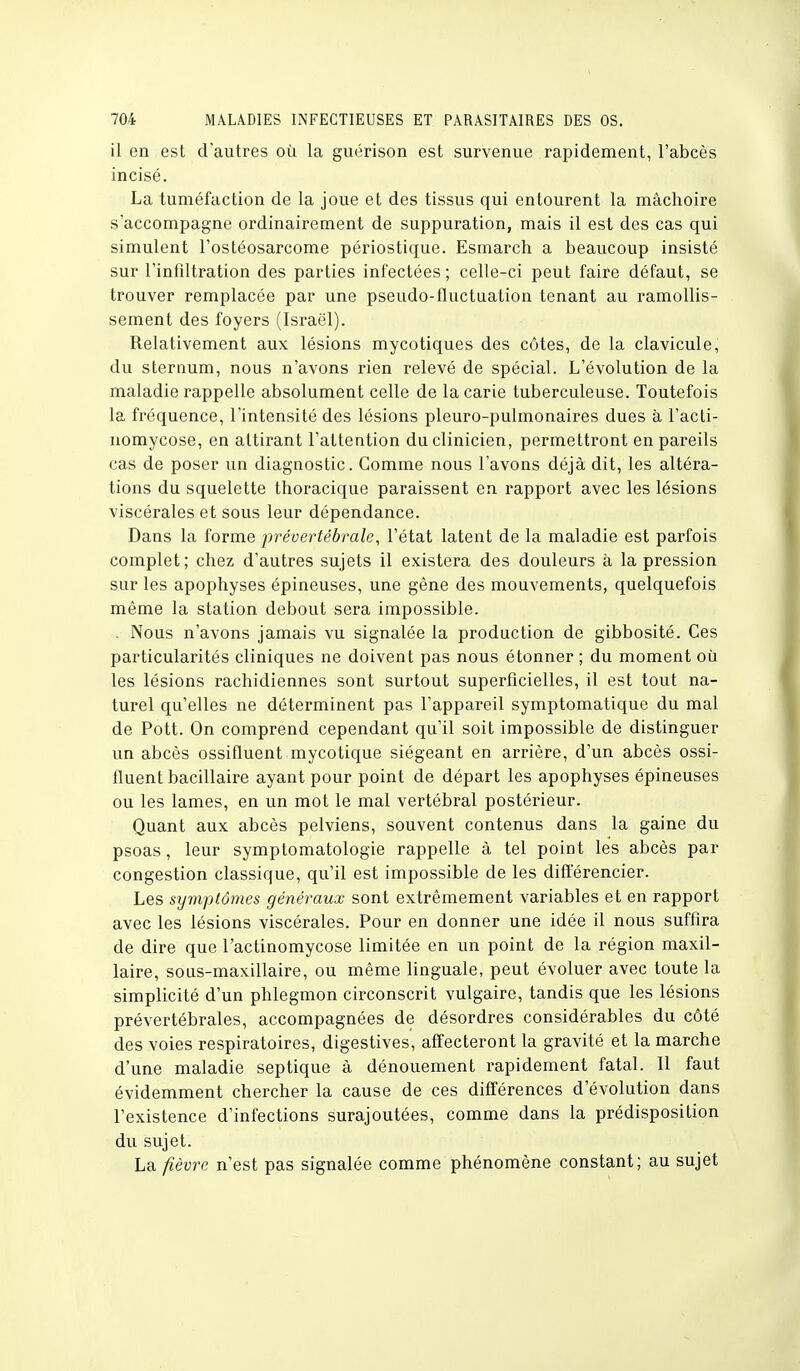 il en est d'autres où la guérison est survenue rapidement, l'abcès incisé. La tuméfaction de la joue et des tissus qui entourent la mâchoire s'accompagne ordinairement de suppuration, mais il est des cas qui simulent l'ostéosarcome périostique. Esmarch a beaucoup insisté sur l'infiltration des parties infectées ; celle-ci peut faire défaut, se trouver remplacée par une pseudo-fluctuation tenant au ramollis- sement des foyers (Israël). Relativement aux lésions mycotiques des côtes, de la clavicule, du sternum, nous n'avons rien relevé de spécial. L'évolution de la maladie rappelle absolument celle de la carie tuberculeuse. Toutefois la fréquence, l'intensité des lésions pleuro-pulmonaires dues à l'acti- nomycose, en attirant l'attention du clinicien, permettront en pareils cas de poser un diagnostic. Gomme nous l'avons déjà dit, les altéra- tions du squelette thoracique paraissent en rapport avec les lésions viscérales et sous leur dépendance. Dans la forme prévertébrale, l'état latent de la maladie est parfois complet; chez d'autres sujets il existera des douleurs à la pression sur les apophyses épineuses, une gène des mouvements, quelquefois môme la station debout sera impossible. . Nous n'avons jamais vu signalée la production de gibbosité. Ces particularités cliniques ne doivent pas nous étonner ; du moment où les lésions rachidiennes sont surtout superficielles, il est tout na- turel qu'elles ne déterminent pas l'appareil symptomatique du mal de Pott. On comprend cependant qu'il soit impossible de distinguer un abcès ossifluent mycotique siégeant en arrière, d'un abcès ossi- fluent bacillaire ayant pour point de départ les apophyses épineuses ou les lames, en un mot le mal vertébral postérieur. Quant aux abcès pelviens, souvent contenus dans la gaine du psoas, leur symptomatologie rappelle à tel point les abcès par congestion classique, qu'il est impossible de les différencier. Les symptômes généraux sont extrêmement variables et en rapport avec les lésions viscérales. Pour en donner une idée il nous suffira de dire que l'actinomycose limitée en un point de la région maxil- laire, sous-maxillaire, ou même linguale, peut évoluer avec toute la simplicité d'un phlegmon circonscrit vulgaire, tandis que les lésions prévertébrales, accompagnées de désordres considérables du côté des voies respiratoires, digestives, affecteront la gravité et la marche d'une maladie septique à dénouement rapidement fatal. 11 faut évidemment chercher la cause de ces différences d'évolution dans l'existence d'infections surajoutées, comme dans la prédisposition du sujet. La fièvre n'est pas signalée comme phénomène constant; au sujet