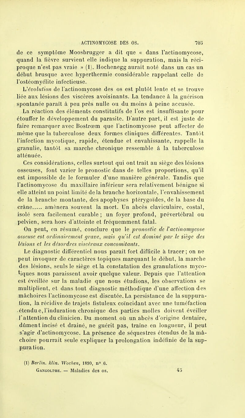de ce symptôme Moosbrugger a dit que « dans l'actinomycose, quand la fièvre survient elle indique la suppuration, mais la réci- proque n'est pas vraie » (1). Hochenegg aurait noté dans un cas un début brusque avec hyperthermie considérable rappelant celle de l'ostéomyélite infectieuse. L'évolution de l'actinomycose des os est plutôt lente et se trouve liée aux lésions des viscères avoisinants. La tendance à la guérison spontanée paraît à peu près nulle ou du moins à peine accusée. La réaction des éléments constitutifs de l'os est insuffisante pour étouffer le développement du parasite. D'autre part, il est juste de faire remarquer avec Bostrœm que l'actinomycose peut affecter de même que la tuberculose deux formes cliniques différentes. Tantôt l'infection mycotique, rapide, étendue et envahissante, rappelle la granulie, tantôt sa marche chronique ressemble à la tuberculose atténuée. Ces considérations, celles surtout qui ont trait au siège des lésions osseuses, font varier le pronostic dans de telles proportions, qu'il est impossible de le formuler d'une manière générale. Tandis que l'actinomycose du maxillaire inférieur sera relativement bénigne si elle atteint un point limité de la branche horizontale, l'envahissement de la branche montante, des apophyses ptérygoïdes, de la base du crâne amènera souvent la mort. Un abcès claviculaire, costal, isolé sera facilement curable ; un foyer profond, prévertébral ou pelvien, sera hors d'atteinte et fréquemment fatal. On peut, en résumé, conclure que le pronostic de Vactinomycose osseuse est ordinairement grave, mais qu'il est dominé par le siège des lésions et les désordres viscéraux concomitants. Le diagnostic différentiel nous paraît fort difficile à tracer; on ne peut invoquer de caractères topiques marquant le début, la marche des lésions, seuls le siège et la constatation des granulations myco- tiques nous paraissent avoir quelque valeur. Depuis que l'attention est éveillée sur la maladie que nous étudions, les observations se multiplient, et dans tout diagnostic méthodique d'une affection des mâchoires l'actinomycose est discutée. La persistance de la suppura- tion, la récidive de trajets fistuleux coïncidant avec une tuméfaction • étendu e, l'induration chronique des parties molles doivent éveiller l'attention du clinicien. Du moment où un abcès d'origine dentaire, dûment incisé et drainé, ne guérit pas, traîne en longueur, il peut s'agir d'actinomycose. La présence de séquestres étendus de la mâ- choire pourrait seule expliquer la prolongation indéfinie de la sup- puration. (1) Berlin, /clin. Wocken, 1890, n° 6. Gangolphe. — Maladies des os. 4b