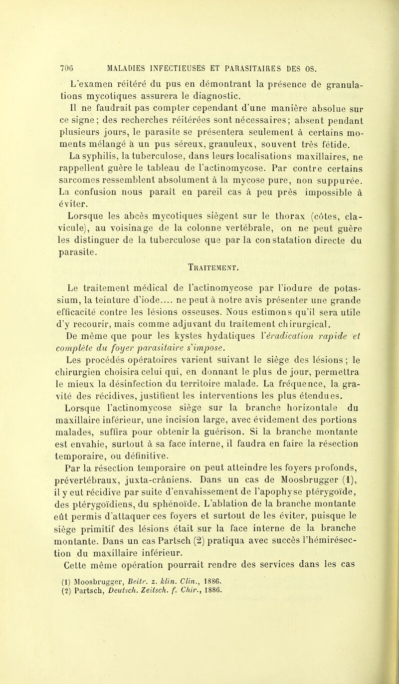 L'examen réitéré du pus en démontrant la présence de granula- tions mycotiques assurera le diagnostic. Il ne faudrait pas compter cependant d'une manière absolue sur ce signe; des recherches réitérées sont nécessaires ; absent pendant plusieurs jours, le parasite se présentera seulement à certains mo- ments mélangé à un pus séreux, granuleux, souvent très fétide. La syphilis, la tuberculose, dans leurs localisations maxillaires, ne rappellent guère le tableau de l'actinomycose. Par contre certains sarcomes ressemblent absolument à la mycose pure, non suppurée. La confusion nous paraît en pareil cas à peu près impossible à éviter. Lorsque les abcès mycotiques siègent sur le thorax (côtes, cla- vicule), au voisinage de la colonne vertébrale, on ne peut guère les distinguer de la tuberculose que parla constatation directe du parasite. Traitement. Le traitement médical de l'actinomycose par l'iodure de potas- sium, la teinture d'iode.... ne peut à notre avis présenter une grande efficacité contre les lésions osseuses. Nous estimons qu'il sera utile d'y recourir, mais comme adjuvant du traitement chirurgical. De même que pour les kystes hydatiques Yéradicalion rapide et complète du foyer 'parasitaire s'impose. Les procédés opératoires varient suivant le siège des lésions ; le chirurgien choisira celui qui, en donnant le plus de jour, permettra le mieux la désinfection du territoire malade. La fréquence, la gra- vité des récidives, justifient les interventions les plus étendues. Lorsque l'actinomycose siège sur la branche horizontale du maxillaire inférieur, une incision large, avec évidement des portions malades, suffira pour obtenir la guérison. Si la branche montante est envahie, surtout à sa face interne, il faudra en faire la résection temporaire, ou définitive. Par la résection temporaire on peut atteindre les foyers profonds, prévertébraux, juxta-crâniens. Dans un cas de Moosbrugger (1), il y eut récidive par suite d'envahissement de l'apophyse ptérygoïde, des ptérygoïdiens, du sphénoïde. L'ablation de la branche montante eût permis d'attaquer ces foyers et surtout de les éviter, puisque le siège primitif des lésions était sur la face interne de la branche montante. Dans un cas Partsch (2) pratiqua avec succès l'hémirésec- tion du maxillaire inférieur. Cette même opération pourrait rendre des services dans les cas (1) Moosbrugger, Beitv. z. klin. Clin., 1886. (2) Partsch, Deutsch. Zeitsch. f. Chir., 1880.