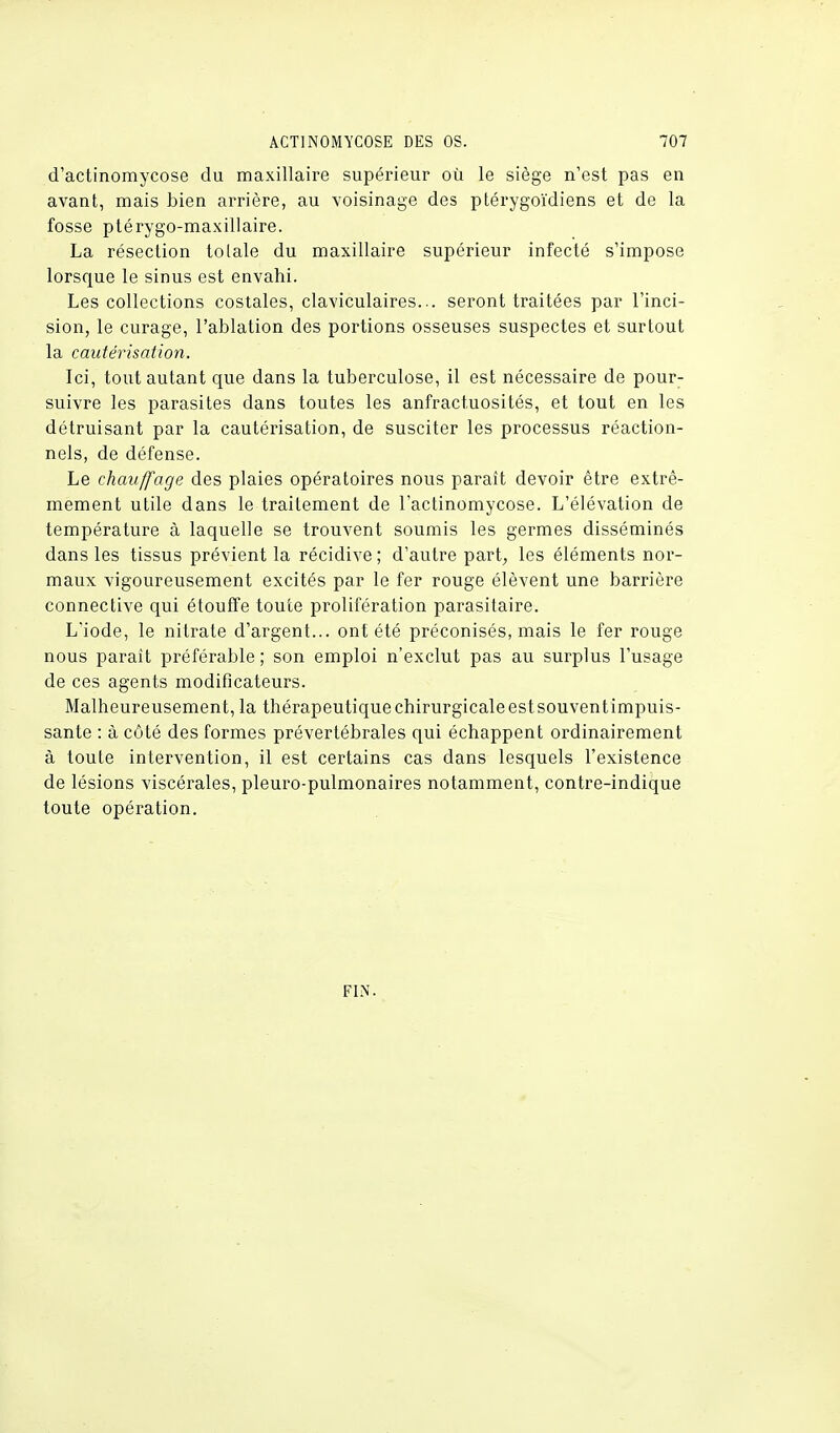 d'actinomycose du maxillaire supérieur où le siège n'est pas en avant, mais bien arrière, au voisinage des ptérygoïdiens et de la fosse ptérygo-maxillaire. La résection tolale du maxillaire supérieur infecté s'impose lorsque le sinus est envahi. Les collections costales, claviculaires... seront traitées par l'inci- sion, le curage, l'ablation des portions osseuses suspectes et surtout la cautérisation. Ici, tout autant que dans la tuberculose, il est nécessaire de pour- suivre les parasites dans toutes les anfractuosités, et tout en les détruisant par la cautérisation, de susciter les processus réaction- nels, de défense. Le chauffage des plaies opératoires nous paraît devoir être extrê- mement utile dans le traitement de l'actinomycose. L'élévation de température à laquelle se trouvent soumis les germes disséminés dans les tissus prévient la récidive ; d'autre part, les éléments nor- maux vigoureusement excités par le fer rouge élèvent une barrière connective qui étouffe toute prolifération parasitaire. L'iode, le nitrate d'argent... ont été préconisés, mais le fer rouge nous paraît préférable ; son emploi n'exclut pas au surplus l'usage de ces agents modificateurs. Malheureusement, la thérapeutique chirurgicale est souventimpuis- sante : à côté des formes prévertébrales qui échappent ordinairement à toute intervention, il est certains cas dans lesquels l'existence de lésions viscérales, pleuro-pulmonaires notamment, contre-indique toute opération. FIN.