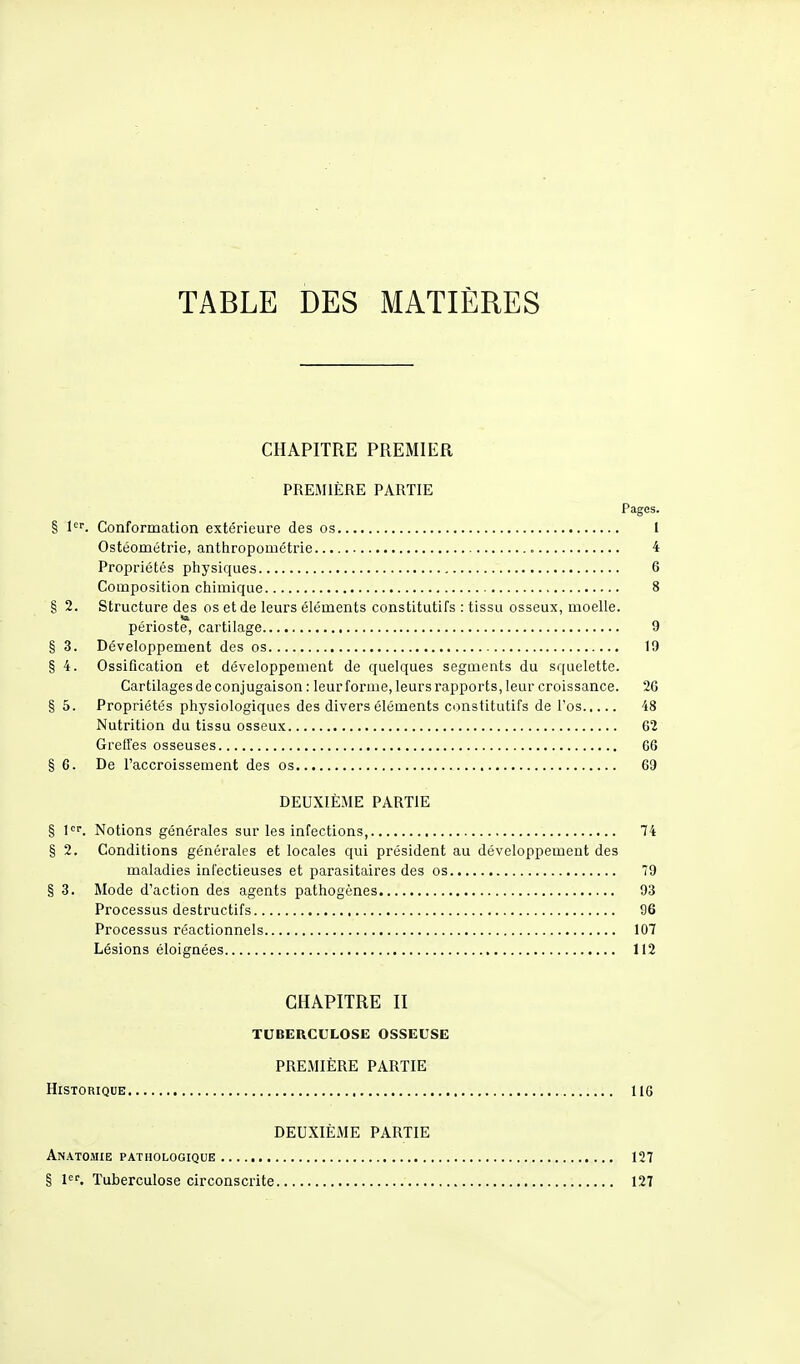 TABLE DES MATIÈRES CHAPITRE PREMIER PREMIÈRE PARTIE Pages. § 1er. Conformation extérieure des os I Ostéométrie, anthropométrie 4 Propriétés physiques 6 Composition chimique 8 § 2. Structure des os et de leurs éléments constitutifs : tissu osseux, moelle. la périoste, cartilage 9 § 3. Développement des os 19 § 4. Ossification et développement de quelques segments du squelette. Cartilages de conjugaison : leur forme, leurs rapports, leur croissance. 2G § 5. Propriétés physiologiques des divers éléments constitutifs de l'os 48 Nutrition du tissu osseux G2 Greffes osseuses 06 §6. De l'accroissement des os 69 DEUXIÈME PARTIE § 1er. Notions générales sur les infections, 74 § 2. Conditions générales et locales qui président au développement des maladies infectieuses et parasitaires des os 79 § 3. Mode d'action des agents pathogènes 93 Processus destructifs 96 Processus réactionnels 107 Lésions éloignées 112 CHAPITRE II TUBERCULOSE OSSEUSE PREMIÈRE PARTIE Historique 11G DEUXIÈME PARTIE Anatomie pathologique 127 § 1er. Tuberculose circonscrite 127