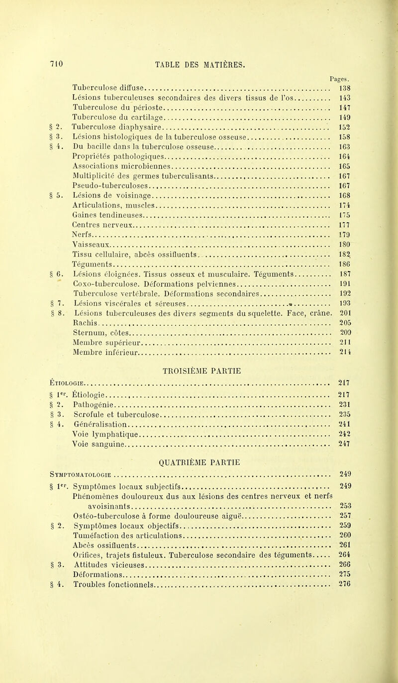 Pages. Tuberculose diffuse 138 Lésions tuberculeuses secondaires des divers tissus de Fos 143 Tuberculose du périoste 147 Tuberculose du cartilage 149 § 2. Tuberculose diaphysaire 152 § 3. Lésions histologiques de la tuberculose osseuse 158 §4. Du bacille dans la tuberculose osseuse 163 Propriétés pathologiques 164 Associations microbiennes 165 Multiplicité des germes tuberculisants 167 Pseudo-tuberculoses 167 § 5. Lésions de voisinage 168 Articulations, muscles 174 Gaines tendineuses 15 Centres nerveux 177 Nerfs 179 Vaisseaux 180 Tissu cellulaire, abcès ossifluents. 182 Téguments 186 § 6. Lésions éloignées. Tissus osseux et musculaire. Téguments 187 Coxo-tuberculose. Déformations pelviennes 191 Tuberculose vertébrale. Déformations secondaires 192 g 7. Lésions viscérales et séreuses » 193 § 8. Lésions tuberculeuses des divers segments du squelette. Face, crâne. 201 Rachis 205 Sternum, côtes 209 Membre supérieur 211 Membre inférieur 214 TROISIÈME PARTIE Étiologie 217 § 1er. Étiologie 217 § 2. Pathogénie 231 § 3. Scrofule et tuberculose 235 § 4. Généralisation 241 Voie lymphatique 242 Voie sanguine 247 QUATRIÈME PARTIE Symptomatologie 249 § 1er. Symptômes locaux subjectifs.., 249 Phénomènes douloureux dus aux lésions des centres nerveux et nerfs avoisinants 253 Ostéo-tuberculose à forme douloureuse aiguë 257 § 2. Symptômes locaux objectifs 259 Tuméfaction des articulations 260 Abcès ossifluents 261 Orifices, trajets fistuleux. Tuberculose secondaire des téguments 264 § 3. Attitudes vicieuses 266 Déformations 275 § 4. Troubles fonctionnels 276