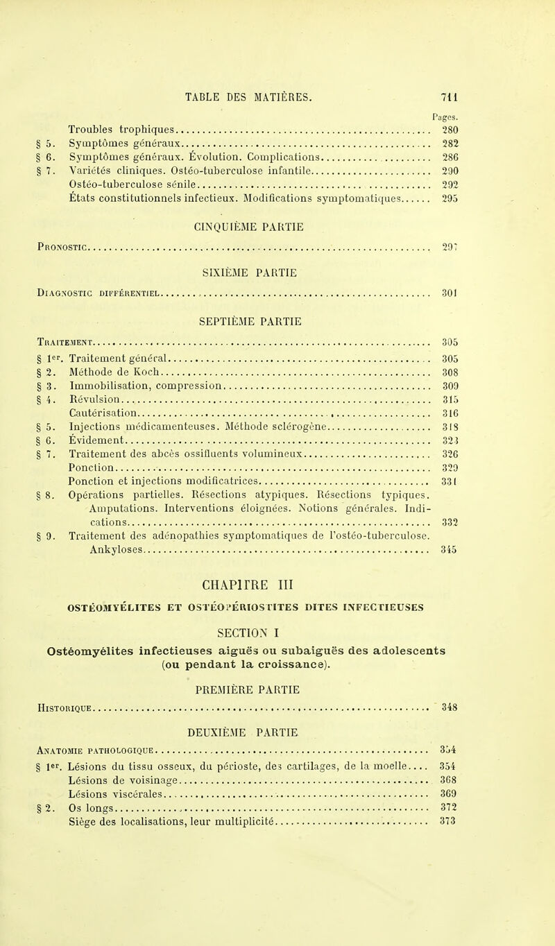 Pages. Troubles trophiques 280 § 5. Symptômes généraux 282 § 6. Symptômes généraux. Évolution. Complications 286 § 7. Variétés cliniques. Ostéo-tuberculose infantile 290 Ostéo-tuberculose sénile 292 États constitutionnels infectieux. Modifications symptomatiques 295 CINQUIÈME PARTIE Pronostic 29? SIXIÈME PARTIE Diagnostic différentiel , 301 SEPTIÈME PARTIE Traitement 305 § 1er. Traitement général 305 § 2. Méthode de Koch 308 §3. Immobilisation, compression 309 § 4. Révulsion..., 315 Cautérisation 316 § 5. Injections médicamenteuses. Méthode sclérogène 318 § 6. Évidement 325 § 7. Traitement des abcès ossifluents volumineux 326 Ponction - 329 Ponction et injections modificatrices 331 § 8. Opérations partielles. Résections atypiques. Résections typiques. Amputations. Interventions éloignées. Notions générales. Indi- cations 332 § 9. Traitement des adénopathies symptomatiques de l'ostéo-tuberculose. Ankyloses 345 CHAPITRE III OSTÉOMYÉLITES ET OSTÉOl'ÉRIOSTITES DITES INFECTIEUSES SECTION I Ostéomyélites infectieuses aiguës ou subaiguës des adolescents (ou pendant la croissance). PREMIÈRE PARTIE Historique 348 DEUXIÈME PARTIE Anatomie pathologique 354 § 1er. Lésions du tissu osseux, du périoste, des cartilages, de la moelle 354 Lésions de voisinage 368 Lésions viscérales 369 Os longs , 372 Siège des localisations, leur multiplicité 373