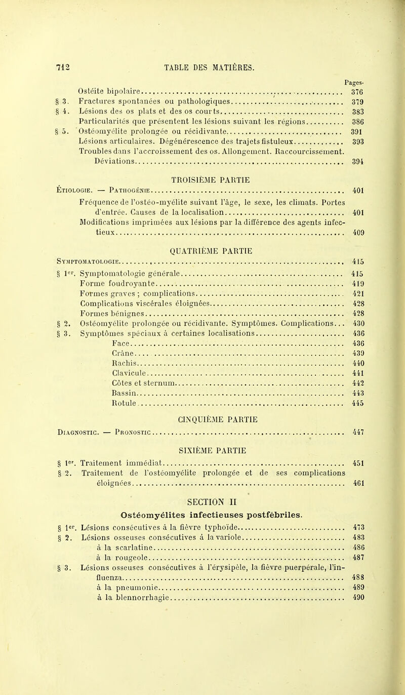 Pages- Ostéite bipolaire 376 § 3. Fractures spontanées ou pathologiques 379 § 4. Lésions des os plats et des os courts 383 Particularités que présentent les lésions suivant les régions 386 S 5. Ostéomyélite prolongée ou récidivante 391 Lésions articulaires. Dégénérescence des trajets listuleux 393 Troubles dans l'accroissement des os. Allongement. Raccourcissement. Déviations 394 TROISIÈME PARTIE Étiologie. — Pathogénie 401 Fréquence de l'ostéo-rnyélite suivant l'âge, le sexe, les climats. Portes d'entrée. Causes de la localisation 401 Modifications imprimées aux lésions par la différence des agents infec- tieux 409 QUATRIÈME PARTIE Symptomatologie 415 § 1er. Symptomatologie générale 415 Forme foudroyante 419 Formes graves ; complications 421 Complications viscérales éloignées 428 Formes bénignes 428 § 2. Ostéomyélite prolongée ou récidivante. Symptômes. Complications... 430 §3. Symptômes spéciaux à certaines localisations 436 Face 436 Crâne 439 ''V 1 Rachis 440 Clavicule 441 Côtes et sternum 442 Bassin 443 Rotule 445 CINQUIÈME PARTIE Diagnostic. — Phonostic 447 SIXIÈME PARTIE § 1er. Traitement immédiat 451 § 2. Traitement de l'ostéomyélite prolongée et de ses complications éloignées 461 SECTION II Ostéomyélites infectieuses postfébriles. § 1er. Lésions consécutives à la fièvre typhoïde 473 § 2. Lésions osseuses consécutives à la variole 483 à la scarlatine 486 à la rougeole 487 § 3. Lésions osseuses consécutives à l'érysipèle, la fièvre puerpérale, l'in- fluenza 488 à la pneumonie 489 à la blennorrhagie 490