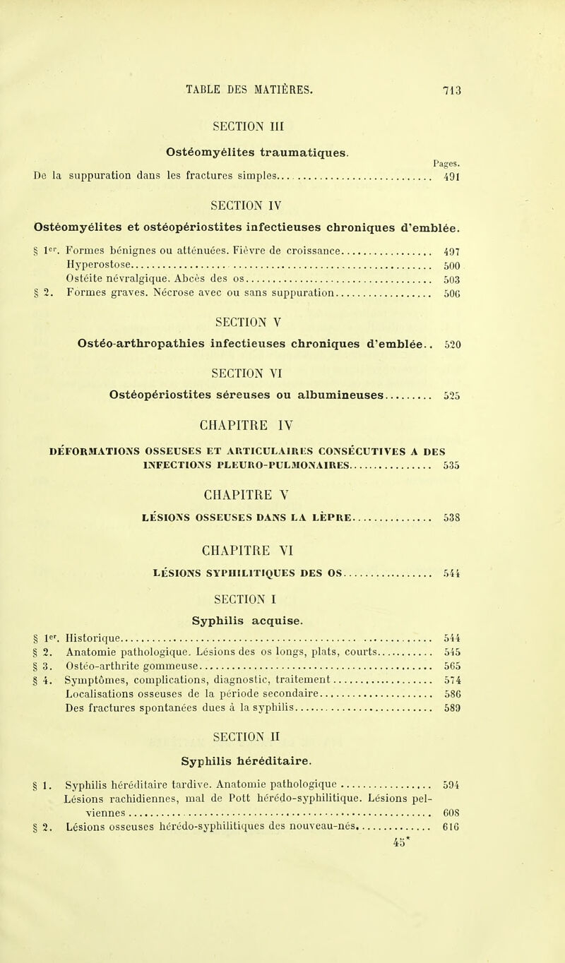 SECTION III Ostéomyélites traumatiques. Pages. De la suppuration dans les fractures simples 491 SECTION IV Ostéomyélites et ostéopériostites infectieuses chroniques d'emblée. S 1er. Formes bénignes ou atténuées. Fièvre de croissance 497 Hyperostose 500 Ostéite névralgique. Abcès des os 503 § 2. Formes graves. Nécrose avec ou sans suppuration 50G SECTION V Ostéo-arthropathies infectieuses chroniques d'emblée.. 520 SECTION VI Ostéopériostites séreuses ou alhumineuses 525 CHAPITRE IV DÉFORMATIONS OSSEUSES ET ARTICULAIRES CONSÉCUTIVES A DES INFECTIONS PLEURO-PULMONAIRES 535 CHAPITRE V LÉSIONS OSSEUSES DANS LA LÈPRE 538 CHAPITRE VI LÉSIONS SYPHILITIQUES DES OS 544 SECTION I Syphilis acquise. § 1er. Historique 544 S 2. Anatomie pathologique. Lésions des os longs, plats, courts 545 § 3. Ostéo-arthrite gommeuse 565 § 4. Symptômes, complications, diagnostic, traitement 574 Localisations osseuses de la période secondaire 586 Des fractures spontanées dues à la syphilis 589 SECTION II Syphilis héréditaire. § 1. Syphilis héréditaire tardive. Anatomie pathologique 594 Lésions rachidiennes, mal de Pott hérédo-syphilitique. Lésions pel- viennes 608 § 2. Lésions osseuses hérédo-syphilitiques des nouveau-nés 616 45*
