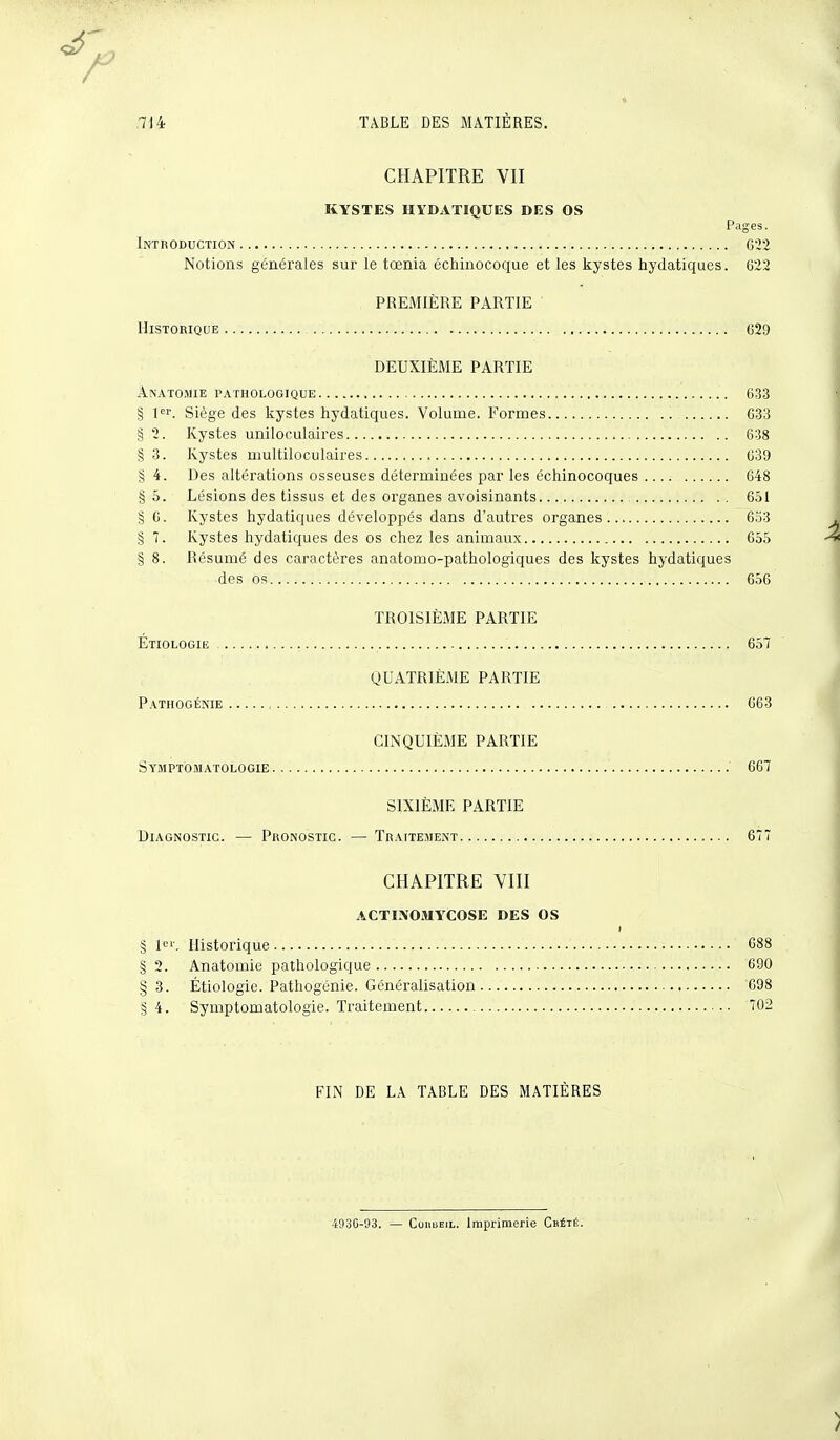 CHAPITRE VII KYSTES HYDATIQUES DES OS Pages. Introduction 622 Notions générales sur le tœnia échinocoque et les kystes hydatiques. 622 PREMIÈRE PARTIE Historique 629 DEUXIÈME PARTIE Anatomie pathologique 633 § 1er. Siège des kystes hydatiques. Volume. Formes 633 § 2. Kystes uniloculaires 638 § 3. Kystes multiloculaires 639 § 4. Des altérations osseuses déterminées par les éehinocoques 648 § 5. Lésions des tissus et des organes avoisinants 651 § 6. Kystes hydatiques développés dans d'autres organes 653 S 7. Kystes hydatiques des os chez les animaux 655 § 8. Résumé des caractères anatomo-pathologiques des kystes hydatiques des os 656 TROISIÈME PARTIE Étiologie , 657 QUATRIÈME PARTIE Pathogénie 663 CINQUIÈME PARTIE Symptomatologie 667 SIXIÈME PARTIE Diagnostic. — Pronostic. — Traitement 677 CHAPITRE VIII ACTINOMYCOSE DES OS § 1. Historique 688 § 2. Anatomie pathologique 690 §3. Étiologie. Pathogénie. Généralisation 698 §4. Symptomatologie. Traitement 702 FIN DE LA TABLE DES MATIÈRES 4930-93. — ConiiEiL. Imprimerie Chété.