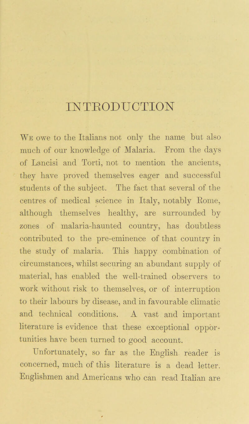 INTEODUCTION We owe to tlie Italians not only the name but also much of our knowledge of Malaria. From the days of Lancisi and Torti, not to mention the ancients, they have proved themselves eager and successful students of the subject. The fact that several of the centres of medical science in Italy, notably Eoine, although themselves healthy, are surrounded by zones of malaria-haunted country, has doubtless contributed to the pre-eminence of that country in the study of malaria. This happy combination of circumstances, whilst securing an abundant supply of material, has enabled the well-trained observers to work without risk to themselves, or of interruption to their labours by disease, and in favourable climatic and technical conditions. A vast and important literature is evidence that these exceptional oppor- tunities have been turned to good account. Unfortunately, so far as the English reader is concerned, much of this literature is a dead letter. Englishmen and Americans who can read Italian are