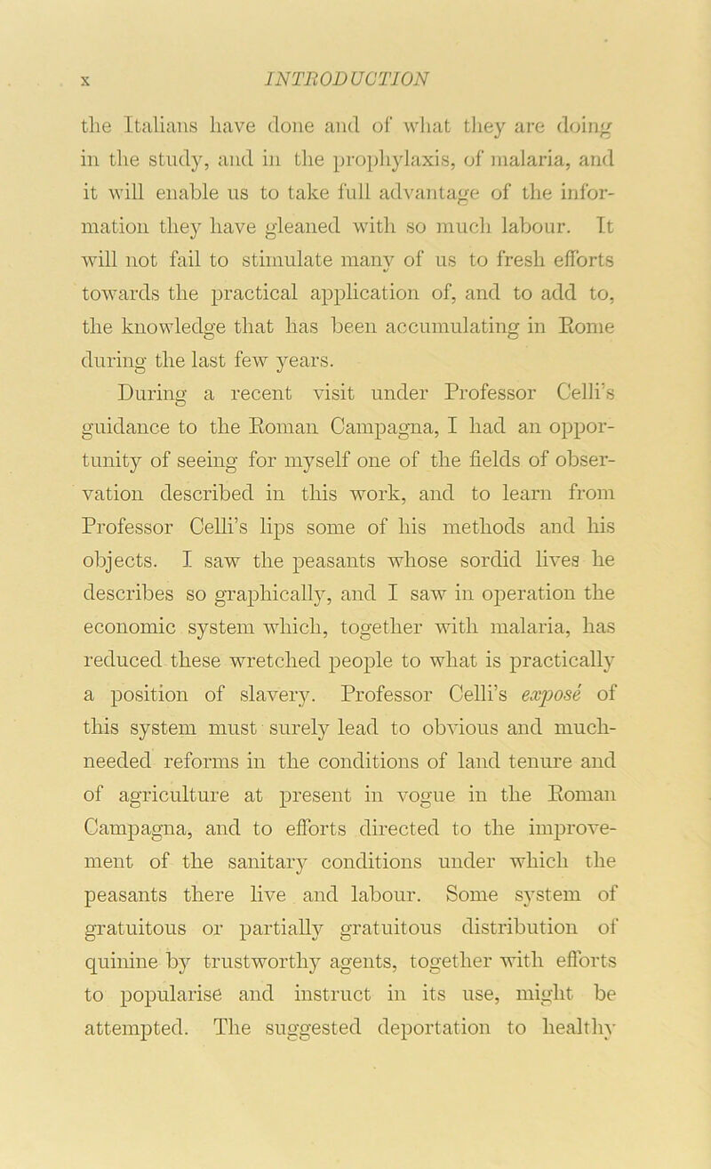 the Italians have done and of what they are doiii^ in the study, and in the prophylaxis, of malaria, and it will enable us to take full advantage of the infor- mation they have gleaned with so much labour. It will not fail to stimulate many of us to fresh efforts towards the practical application of, and to add to, the knowledge that has been accumulating in Eome during the last few years. During a recent visit under Professor Celli’s guidance to the Eoman Campagna, I had an oppor- tunity of seeing for myself one of the fields of obser- vation described in this work, and to learn from Professor Celli’s lips some of his methods and his objects. I saw the peasants whose sordid lives he describes so graphically, and I saw in operation the economic system which, together with malaria, has reduced these wretched people to what is practically a position of slavery. Professor Celli’s expose of this system must surely lead to obvious and much- needed reforms in the conditions of land tenure and of agriculture at present in vogue in the Eoman Campagna, and to efforts directed to the improve- ment of the sanitary conditions under which the peasants there live and labour. Some system of gratuitous or partially gratuitous distribution of quinine by trustworthy agents, together with efibrts to popularise and instruct in its use, might be attempted. The suggested deportation to healthy