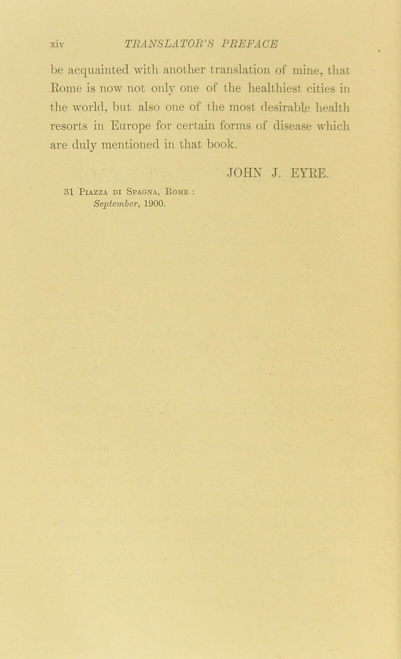 be acquainted with another translation of mine, that Rome is now not only one of the healthiest cities in the world, but also one of the most desirable health resorts in Europe for certain forms of disease which are duly mentioned in that book. JOHN J. EYRE. 31 Piazza di Spagna, Eome : Sejitemher, 1900.