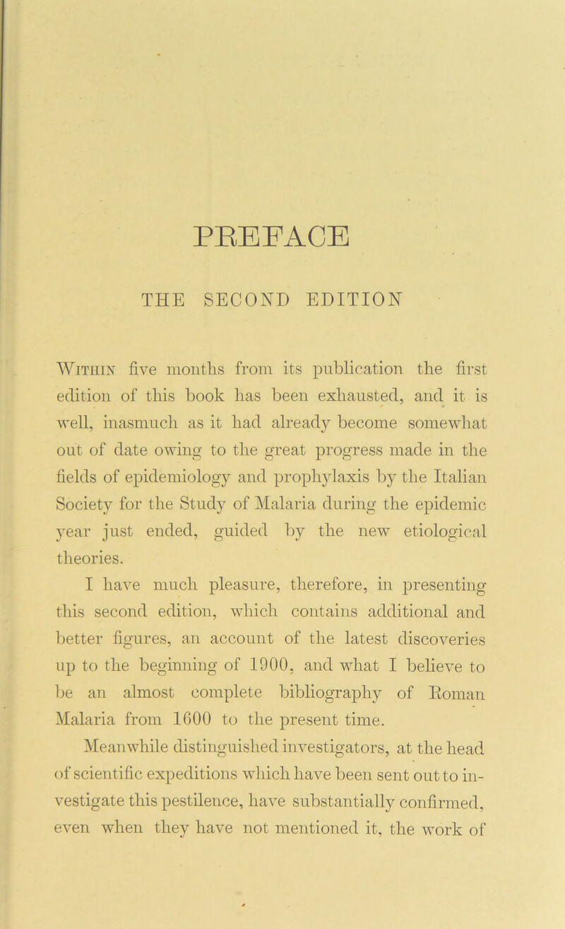 PEEFACE THE SECOND EDITION WiTHiA five mouths from its publication the first edition of this book has been exhausted, and it is 'vvell, inasmuch as it had already become somewhat out of date owing to the great progress made in the fields of epidemiology and prophylaxis by the Italian Society for the Study of Malaria during the epidemic year just ended, guided by the new etiological theories. I have much pleasure, therefore, in presenting this second edition, which contains additional and lietter figures, an account of the latest discoveries up to the beginning of 1900, and what I beheve to be an almost complete bibliography of Eoman Malaria from 1600 to the present time. Meanwhile distinguished investigators, at the head of scientific expeditions which have been sent out to in- vestigate this pestilence, have substantially confirmed, even when they have not mentioned it, the work of