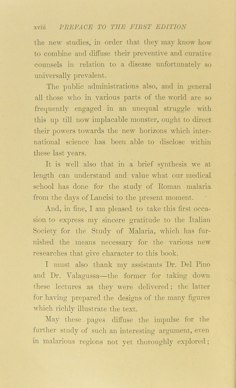 the new studies, in order that tliey ma}' know liow to combine and difluse their preventive and curative counsels iu relation to a disease unfortunately so universally prevalent. The public administrations also, and in general all those who in various parts of the world are so frequently engaged in an unequal struggle with this up till now implacable monster, ought to direct their powers towards the new horizons which inter- national science has been able to disclose within these last years. It is well also that in a brief sjuithesis we at length can understand and value what our medical school has done for the study of Eoman malaria from the daj^'s of Laiicisi to the present moment. And, in fine, I am pleased to take this first occa- sion to express my sincere gratitude to the Italian Society for the Study of Malaria, which has fur- nished the means necessary for the various new researches that give character to this book. I must also thank my assistants Dr. Del Pino and Dr. Valagussa—the former for taking down these lectures as they were delivered; the latter for having prepared the designs of the many figures which richly illustrate the text. May these-pages diffuse the iiupulse for the further study of such an interesting argument, even in malarious regions not yet thoroughly exi)lored;