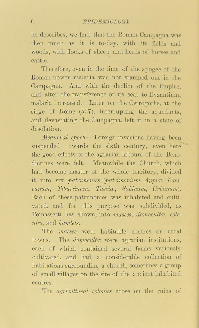 he describes, we find that the Eomaii Cami;agna was then ranch as it is to-day, witli its fields and woods, with flocks of sheep and herds of liorses and cattle. Therefore, even in the time of the apogee of the Eoman power malaria was not stamped out in the Oampagna. And with the decline of the Empire, and after the transference of its seat to Byzantium, malaria increased. Later on the Ostrogoths, at the siege of Eome (537), interrupting the aqueducts, and devastating the Campagna, left it in a state of desolation. Mediaeval epoch.—Foreign invasions having been suspended towards the sixth century, even here the good eflbcts of the agrarian labours of the Bene- dictines were felt. Meanwhile the Church, which had become master of the whole territory, divided it into six patrimonies {patrimonmm Appiae, Lahi- canum, Tihurtinum, Tuscice, Sabinum, Urbanum). Each of these patrimonies was inhabited and culti- vated, and for this purpose was subdivided, as Tomassetti has shovm, into masses, domocidta’, colo- nies, and hamlets. The masses were habitable centres or rural towns. The domocidtce were aoTarian institutions, each of which contained several farms variously cultivated, and had a considerable collection of habitations surrounding a church, sometimes a group of small villages on the site of the ancient inhabited centres. The agricultural colonies arose on the ruins of