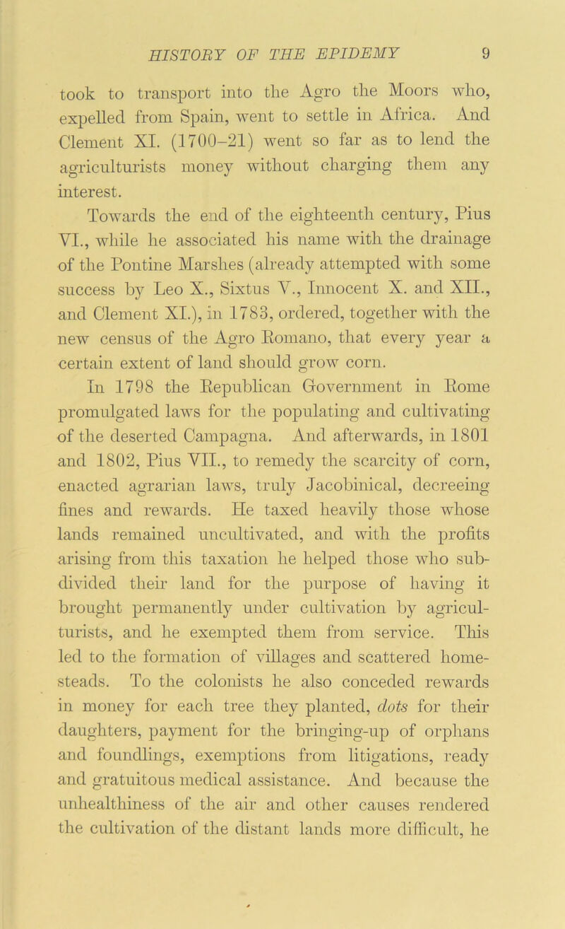 took to transport into the Agro the Moors who, expelled from Spain, went to settle in Africa. And Clement XI. (1700-21) went so far as to lend the agriculturists money without charging them any interest. Towards the end of the eighteenth century, Pius VI., while he associated his name with the drainage of the Pontine Marshes (already attempted with some success by Leo X., Sixtus V., Innocent X. and XII., and Clement XI.), in 1783, ordered, together with the new census of the Agro Eomano, that every year a certain extent of land should grow corn. In 1798 the Eepublican Government in Eome promulgated laws for the populating and cultivating of the deserted Campagna. And afterwards, in 1801 and 1802, Pius VII., to remedy the scarcity of corn, enacted agrarian laws, truly Jacobinical, decreeing fines and rewards. He taxed heavily those whose lands remained uncultivated, and with the profits arising from this taxation he helped those who sub- divided their land for the purpose of having it brought permanently under cultivation by agricul- turists, and he exempted them from service. This led to the formation of villages and scattered home- steads. To the colonists he also conceded rewards in money for each tree they planted, dots for their daughters, payment for the bringing-up of orphans and foundlings, exemptions from litigations, ready and gratuitous medical assistance. And because the unhealthiness of the air and other causes rendered the cultivation of the distant lands more difficult, he