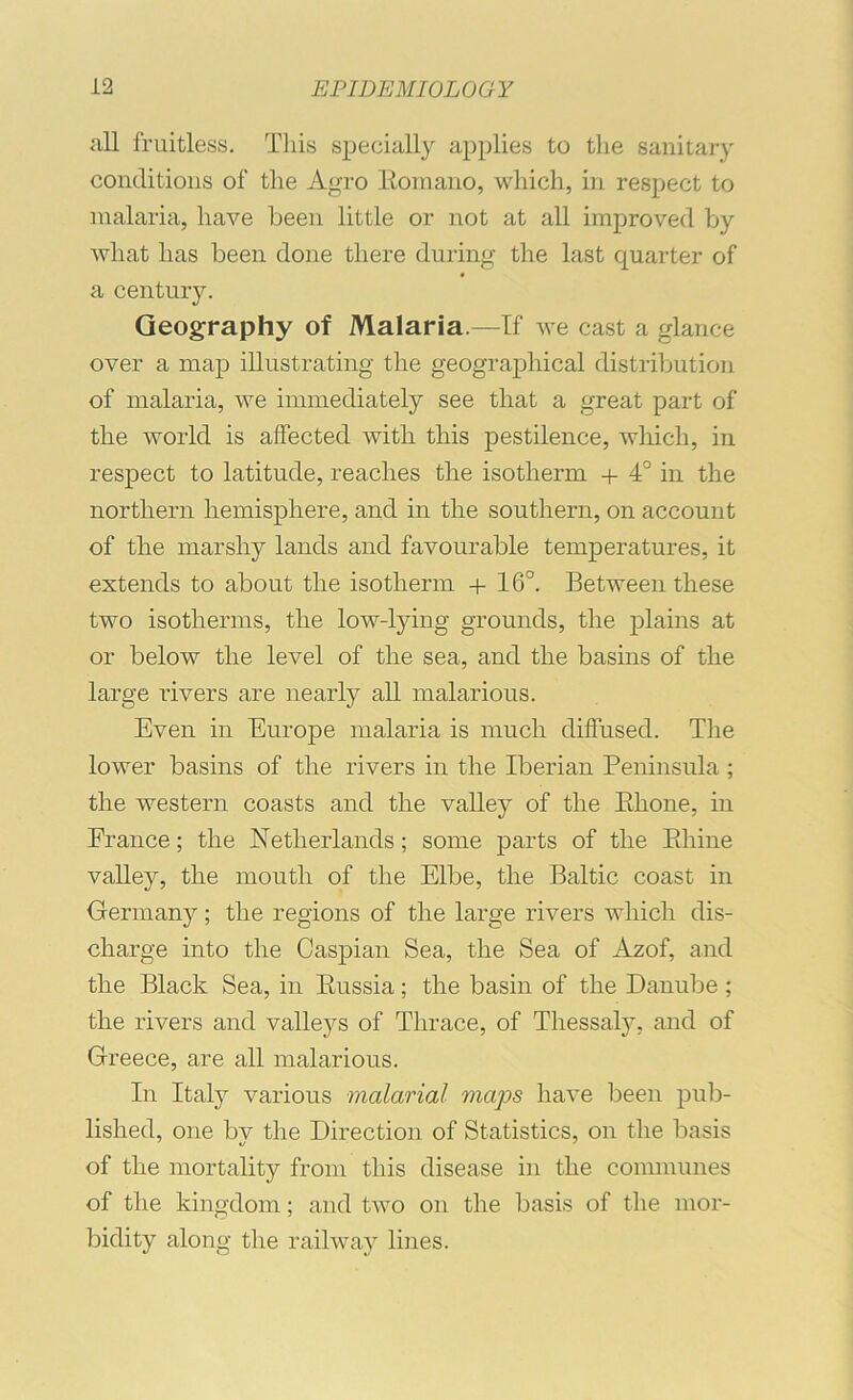 all fruitless. This specially applies to the sanitary conditions of the Agro Eoniano, which, in respect to malaria, have been little or not at all improved by what has been done there during the last quarter of a century. Geography of Malaria.—If we cast a glance over a map illustrating the geographical distribution of malaria, we immediately see that a great part of the world is affected with this pestilence, which, in respect to latitude, reaches the isotherm + 4° in the northern hemisphere, and in the southern, on account of the marshy lands and favourable temperatures, it extends to about the isotherm + 16°. Between these two isotherms, the low-lying grounds, the plains at or below the level of the sea, and the basins of the large I’ivers are nearly all malarious. Even in Europe malaria is much diffused. The lower basins of the rivers in the Iberian Peninsula ; the western coasts and the valley of the Ehone, in France; the Netherlands; some parts of the Ehine valley, the mouth of the Elbe, the Baltic coast in Germany; the regions of the large rivers which dis- charge into the Caspian Sea, the Sea of Azof, and the Black Sea, in Eussia; the basin of the Danube ; the rivers and valleys of Thrace, of Thessaly, and of Greece, are all malarious. In Italy various malarial maps have been pub- lished, one by the Direction of Statistics, on the basis of the mortality from this disease in the communes of the kingdom; and two on the basis of the mor- bidity along the railway lines.