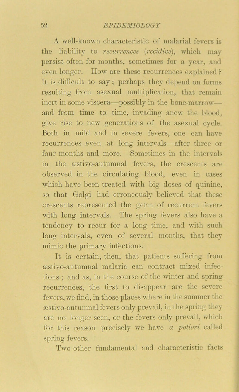 A well-known cliaracterisiic of malarial fevers is the liability to recurrences {recidive), whicli may persist often for months, sometimes for a year, and even longer. How are these recurrences explained ? It is difficult to say ; perhaps they depend on forms resulting from asexual multiplication, that remain inert in some viscera—possibly in the l3one-marrow— and from time to time, invading anew the blood, give rise to new generations of the asexual cycle. Both in mild and in severe fevers, one can have recurrences even at long intervals—after three or four months and more. Sometimes in the intervals in the asstivo-autumnal fevers, the crescents are observed in the circulatino- blood, even in cases which have been treated with big doses of quinine, so that Golgi had erroneously believed that these crescents represented the germ of recurrent fevers with long intervals. The spring fevers also have a tendency to recur for a long time, and with such long intervals, even of several months, that they mimic the primary infections. It is certain, then, that patients suffering from aBstivo-autumnal malaria can contract mixed infec- tions ; and as, in the course of the winter and spring- recurrences, the first to disappear are the severe fevers, we find, in those places where in the summer the aastivo-autumnal fevers only prevail, in the spring they are no longer seen, or the fevers only prevail, which for this reason precisely we have a potiori called spring fevers. Two other fundamental and characteristic facts