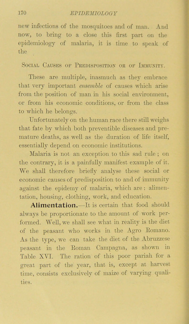 new infections of the mosquitoes and of man. And now, to bring to a close this first part on tlie epidemiology of malaria, it is time to speak of the Social Causes of Predisposition or of I.mmunitv. These are multiple, inasmuch as they emlirace that very important ensemble of causes which arise from the position of man in his social environment, ; or from his economic conditions, or from the class to which he belongs. i Unfortunately on the human race there still weighs | that fate by which both preventible diseases and pre- | mature deaths, as well as the duration of hfe itself, ^ essentially depend on economic institutions. ^ Malaria is not an exception to this sad rule ; on ^ the contrary, it is a painfully manifest example of it. ) We shall therefore briefly analyse these social or economic causes of predisposition to and of immunity 3 against the epidemy of malaria, which are: alimen- tation, housing, clotliing, work, and education. Alimentation.—It is certain that food should always be proportionate to the amount of work per- formed. Well, we shall see what in reality is the diet of the peasant who works in the Agro Eomano. As the type, we can take the diet of the Abruzzese peasant in the Eoman Campagna, as shown in Table XVI. The ration of this poor pariah for a great part of the year, that is, except at harvest time, consists exclusively of maize of varying quali- ties.