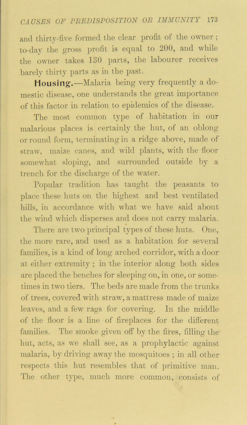 and thirt}'-five formed the clear profit of the owner ; to-day the <>toss profit is equal to 200, and while tlie owner takes 130 parts, the labourer receives barely thirty parts as in the past. Housing.—Malaria being very frequently a do- mestic disease, one understands the great importance of this factor in relation to epidemics of the disease. The most common type of habitation in our malarious places is certainl}^ the hut, of an oblong or round form, terminating in a ridge above, made of straw, maize canes, and wild plants, with the floor somewhat sloping, and surrounded outside by a trench for the discharge of the water. Popular tradition has taught the peasants to place these huts on the highest and best ventilated hills, in accordance with what we have said about the wind which dispei’ses and does not carry malaria. There are two principal types of these huts. One, the more rare, and used as a habitation for several families, is a kind of long arched corridor, with a door at either extremity ; in the interior along both sides are placed the benches for sleeping on, in one, or some- times in two tiers. The beds are made from the trunks of trees, covered with straw, a mattress made of maize leaves, and a few rags for covering. In the middle of the floor is a line of fireplaces for the different families. The smoke given off by the fires, filling the hut, acts, as we shall see, as a prophylactic against malaria, b}' driving away the mosquitoes ; in all other respects this hut resembles that of primitive man. The other type, much more common, consists of