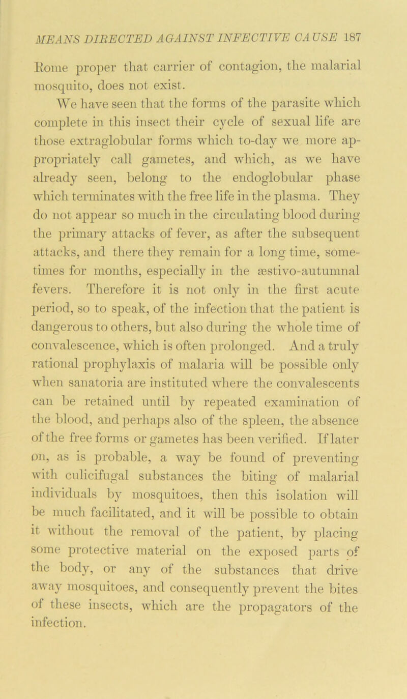 Eoiue proper that carrier of contagion, the malarial mosquito, does not exist. We have seen that the forms of the parasite which complete in this insect their cycle of sexual life are those extragiobiilar forms which to-day we more ap- propriately call gametes, and which, as we have alread}'- seen, belong to the endoglobular phase which terminates with the free life in the plasma. They do not appear so much in the circulating blood during the primary attacks of fever, as after the subsequent attacks, and there they remain for a long time, some- times for months, especially in the Eestivo-autumnal fevers. Therefore it is not only in the first acute period, so to speak, of the infection that the patient is dangerous to others, but also during the whole time of convalescence, which is often prolonged. And a truly rational prophylaxis of malaria will be possible only when sanatoria are instituted where the convalescents can be retained until by repeated examination of the blood, and perhaps also of the spleen, the absence of the free forms or gametes has been verified. If later on, as is probable, a way be found of preventing with culicifuffal substances the bitino- of malarial ‘ O individuals by mosquitoes, then this isolation will be much facilitated, and it will be possible to obtain it without the removal of the patient, by placing some protective material on the exposed parts of the body, or any of the substances that drive away mosquitoes, and consequently prevent the bites of these insects, which are the propagators of the infection.
