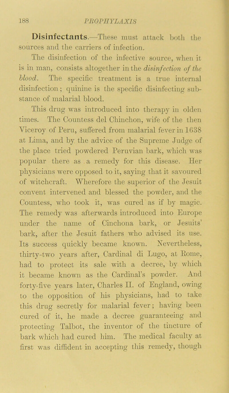 Disinfectants.—Tliese must attack botli the sources and the carriers of infection. The disinfection of the infective source, when it is in man, consists altogether in the disinfection of the blood. The specific treatment is a true internal disinfection; quinine is the specific disinfecting sub- stance of malarial blood. This drug was introduced into therapy in olden times. The Countess del Chinchon, wife of the then Viceroy of Peru, suffered from malarial fever in 1G38 at Lima, and by the advice of the Supreme Judge of the place tried powdered Peruvian bark, which was popular there as a remedy for this disease. Her physicians were opposed to it, saying that it savoured of witchcraft. Wherefore the superior of the Jesuit convent intervened and blessed the ]iowder, and the Countess, who took it, was cured as if by magic. The remedy was afterwards introduced into Europe under the name of Cinchona bark, or Jesuits’ bark, after the Jesuit fathers who advised its use. Its success quickly became known. Nevertheless, thirty-two years after. Cardinal di Lugo, at Pome, had to protect its sale with a decree, by which it became knomi as the Cardinal’s powder. And forty-five years later, Charles II. of England, owing to the opposition of his physicians, had to take this drug secretly for malarial fever; having been cured of it, he made a decree guaranteeing and protecting Talbot, the inventor of the tincture of bark which had cured him. The medical faculty at first was diffident in accepting this remedy, though