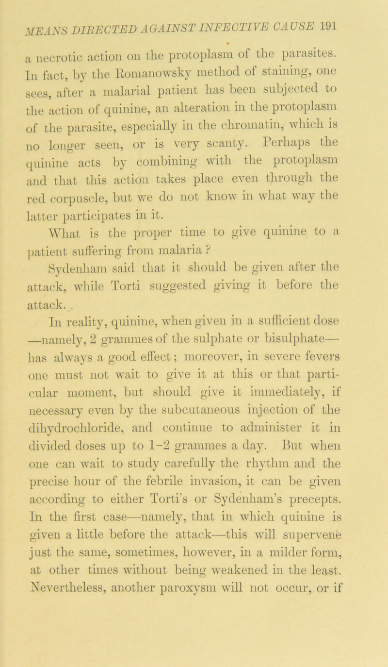 • ti necrotic nctioii oii tlie protopltisiii of tlie pcimsites. In fact, by the Eomanowsky method of staining, one sees, after a malarial patient has been subjected to the action of quinine, an alteration in the protoplasm of the parasite, especially in the chromatin, which is no loim-er seen, or is very scanty. Perhaps the quinine acts by combining with the protoplasm and that this action takes place even through the red corpuscle, but we do not know in what way the latter participates in it. What is the proper time to give quinine to a patient suffering from malaria P Sydenham said that it should be given after the attack, while Torti suggested giving it before the attack. . In reality, quinine, when given in a sufficient dose —namely, 2 grammes of the sulphate or bisulphate— has always a good effect; moreover, iu severe fevers one must not v^ait to give it at this or that parti- cular moment, but should give it immediately, if necessary even by the subcutaneous injection of the dihydrochloride, and continue to admiuister it iu divided doses up to 1-2 grammes a day. But when one can wait to study carefully the rhythm and the precise hour of the febrile invasion, it can be given according to either Torti’s or Sydenham’s precepts. In the first case—namely, that in which quinine is given a little before the attack—this will supervene just the same, sometimes, however, in a milder form, at other times without being weakened in the least. Nevertheless, another paroxysm will not occur, or if
