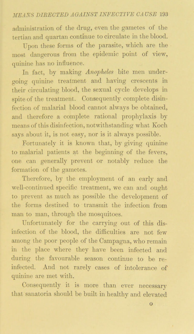 administration of the drug, even the gametes of the tertian and quartan continue to circulate in the blood. Upon these forms of the parasite, which are the most dangerous from the ej)idemic point of view, quinine has no influence. In fact, by making Anopheles bite men under- going quinine treatment and liaAnng crescents in their circulating blood, the sexual cycle develops in spite of the treatment. Consequently complete disin- fection of malarial blood cannot always be obtained, and therefore a complete rational prophylaxis by means of this disinfection, notwithstanding what Koch says about it, is not easy, nor is it always possible. Fortunately it is known that, by giving quinine to malarial patients at the beginning of the fevers, one can generally prevent or notably reduce the formation of the gametes. Therefore, by the employment of an earty and well-continued specific treatment, we can and ought to prevent as much as possible the development of the forms destined to transmit the infection from man to man, through the mosquitoes. Unfortunately for the carrying out of this dis- infection of the blood, the difficulties are not few among the poor people of the Campagna, who remain in the place where they have been infected and during the favourable season continue to be re- infected. And not rarely cases of intolerance of quinine are met with. Consequently it is more than ever necessary that sanatoria should be built in healthy and elevated 0