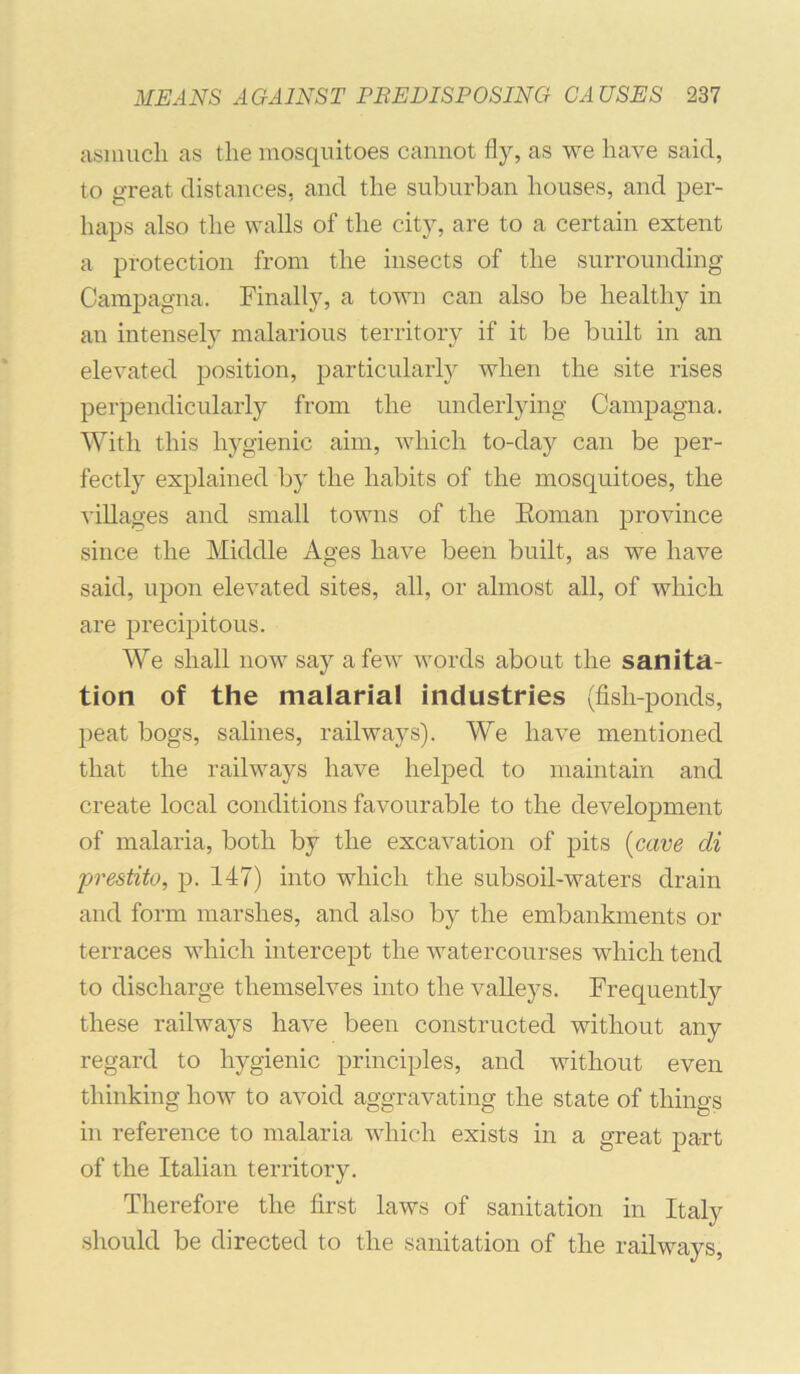 asmucli as the mosquitoes cannot fly, as we have said, to great distances, and the suburban houses, and per- haps also the walls of the city, are to a certain extent a protection from the insects of the surrounding CamiDagna. Finally, a town can also be healthy in an intensely malarious territory if it be built in an elevated position, particular!}^ when the site rises perpendicularly from the underlying Campagna. With this hygienic aim, which to-day can be per- fectly explained by the habits of the mosquitoes, the villages and small towns of the Eoman province since the Middle Ages have been built, as we have said, upon elevated sites, all, or almost all, of which are precipitous. We shall now say a few words about the sanita- tion of the malarial industries (fish-ponds, peat bogs, salines, railways). We have mentioned that the railways have helped to maintain and create local conditions favourable to the development of malaria, both by the excavation of pits [cave di jjrestito, p. 147) into which the subsoil-waters drain and form marshes, and also by the embankments or terraces which intercept the watercourses which tend to discharge themselves into the valleys. Frequently these railways have been constructed without any regard to hygienic principles, and without even thinking how to avoid aggravating the state of things in reference to malaria which exists in a great part of the Italian territory. Therefore the first laws of sanitation in Italy should be directed to the sanitation of the railways.