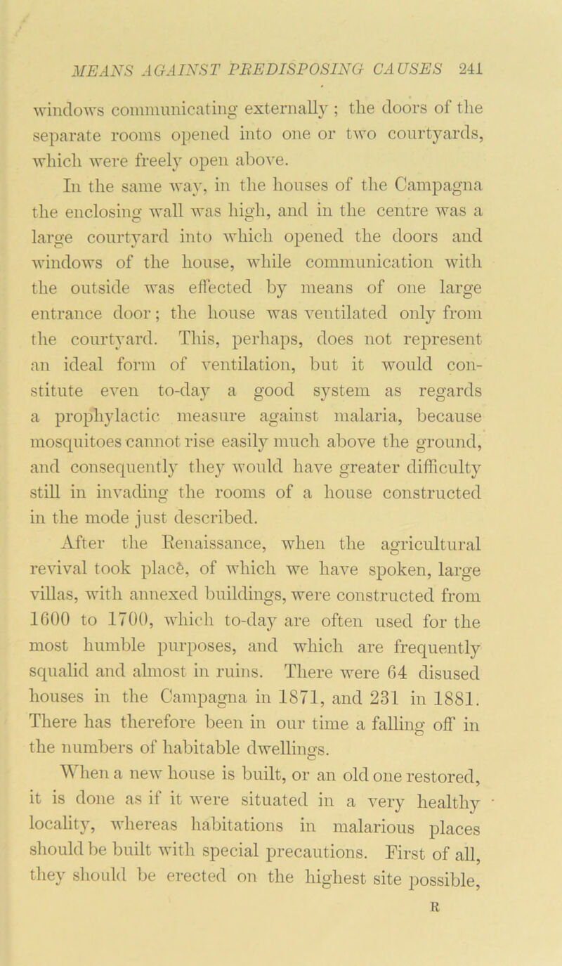 windows communicating externally ; tlie doors of the separate rooms opened into one or two courtyards, which were freely open abo^'e. In the same wav, in the houses of the Campagna the enclosino- wall was high, and in the centre was a large courtyard into which opened the doors and windows of the house, while communication with the outside was effected by means of one large entrance door; the house was ventilated only from the courtyard. This, perhaps, does not represent an ideal form of ventilation, but it would con- stitute even to-day a good system as regards a prophylactic measure against malaria, because mosquitoes canuot rise easily much above the ground, and consequently they would have greater difficulty stiU in invading the rooms of a house constructed in the mode just described. After the Eenaissance, when the agricultural revival took placfe, of which we have spoken, large villas, with annexed buildings, were constructed from 1600 to 1700, which to-day are often used for the most humble purposes, and which are frequently squalid and almost in ruins. There were 64 disused houses in the Campagna in 1871, and 231 in 1881. There has therefore been in our time a falling off in the numbers of habitable dwellings. When a new house is built, or an old one restored, it is done as if it were situated in a very healthy locality, whereas habitations in malarious places should be built with special precautions. First of all, they shoLdd be erected on the highest site possible, R