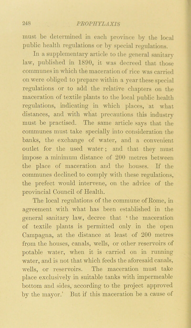 must be determined in each province Ijy the local public health regulations or by special regulations. In a supplementary article to the general sanitarv law, published in 1890, it was decreed that those communes in which the maceration of rice was carried on were obliged to prepare within a year these special regulations or to add the relative chapters on the maceration of textile plants to the local public health regulations, indicating in which places, at what distances, and with what precautions this industiy must be practised. The same article says that the communes must take specially into consideration the banks, the exchange of water, and a convenient outlet for the used water; and that they must impose a minimum distance of 200 metres between the place of maceration and the houses. If the communes declined to comply with these regulations, the prefect would intervene, on the advice of the provincial Council of Health. The local regulations of the commune of Eome, in agreement with what has been established in the O general sanitary law, decree that ‘ the maceration of textile plants is permitted only in the open Campagna, at the distance at least of 200 metres from the houses, canals, wells, or other reservoirs of potable water, when it is carried on in ruiming water, and is not that which feeds the aforesaid canals, wells, or reservoirs. The maceration must take place exclusively in suitable tanks with impermeable bottom and sides, according to the project approved by the mayor.’ But if this maceration be a cause of