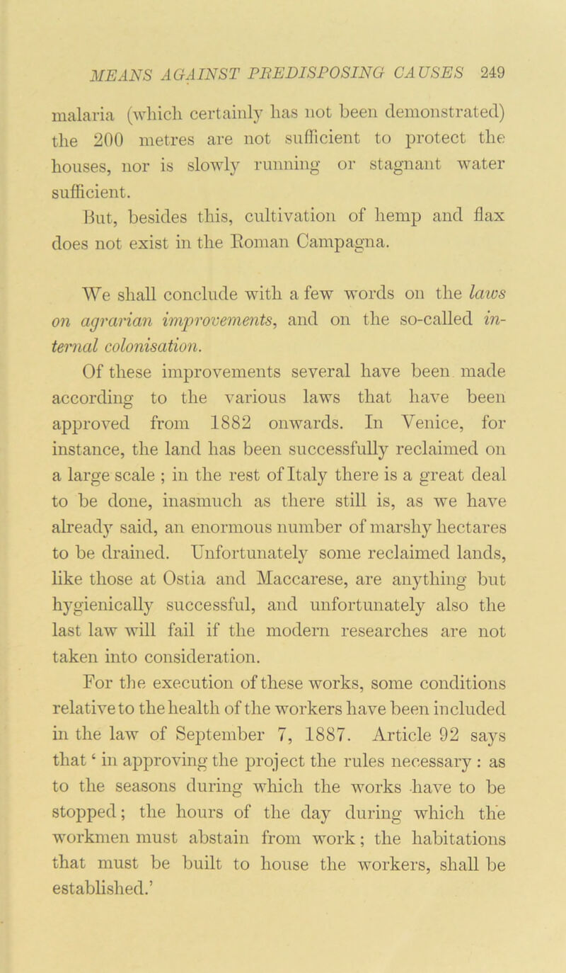 malaria (-whicli certainly lias not been demonstrated) the 200 metres are not sufficient to protect the houses, nor is slowly running or stagnant water sufficient. But, besides this, cultivation of hemp and flax does not exist in the Eoman Campagna. We shall conclude with a few words on the laivs on agrarian improvements, and on the so-called in- ternal colonisation. Of these improvements several have been made according to the various laws that have been approved from 1882 onwards. In Venice, for instance, the land has been successfully reclaimed on a large scale ; in the rest of Italy there is a great deal to be done, inasmuch as there still is, as we have already said, an enormous number of marshy hectares to be drained. Unfortunately some reclaimed lands, like those at Ostia and Maccarese, are anything but hygienically successful, and unfortunately also the last law will fail if the modern researches are not taken into consideration. For the execution of these works, some conditions relative to the health of the workers have been included in the law of September 7, 1887. Article 92 says that ‘ in approving the project the rules necessary ; as to the seasons during which the works have to be stopped; the hours of the day during which the workmen must abstain from work; the habitations that must be built to house the workers, shall be established.’