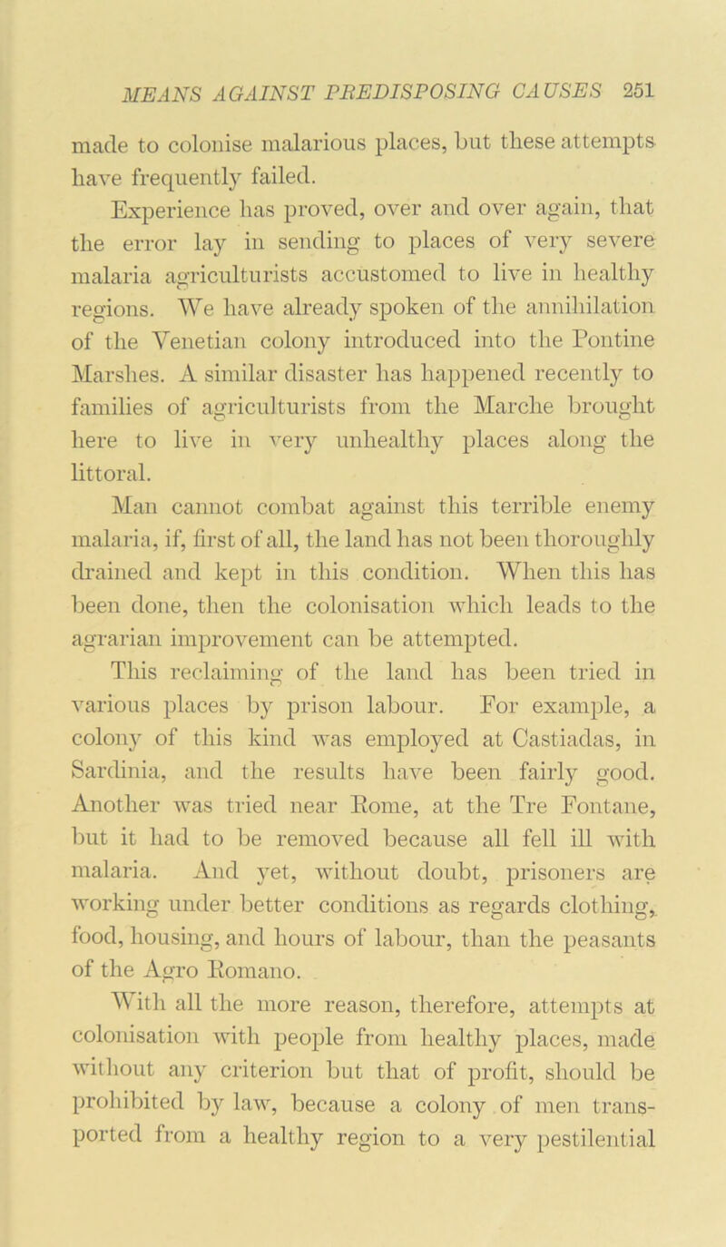 made to colonise malarious places, but these attempts have frequently failed. Experience has proved, over and over again, that the error lay in sending to places of very severe malaria agriculturists accustomed to live in healthy regions. We have already spoken of the annihilation of the Venetian colony introduced into the Pontine Marshes. A similar disaster has happened recently to families of agriculturists from the Marche brought here to live in very unhealthy places along the littoral. Man cannot combat against this terrible enemy malaria, if, first of all, the land has not been thoroughly drained and kept in this condition. When this has been done, then the colonisation which leads to the agrarian improvement can be attempted. This reclaimino- of the land has been tried in various places by prison labour. For example, a colony of this kind was employed at Castiadas, in Sardinia, and the results have been fairly good. Another was tried near Eome, at the Tre Fontane, but it had to be removed because all fell ill with malaria. And }et, without doubt, prisoners are working under better conditions as regards clothing,, food, housing, and hours of labour, than the peasants of the Agro Eomano. With all the more reason, therefore, attempts at colonisation with people from healthy places, made without any criterion but that of profit, should be prohibited by law, because a colony of men trans- ported from a healthy region to a very pestilential