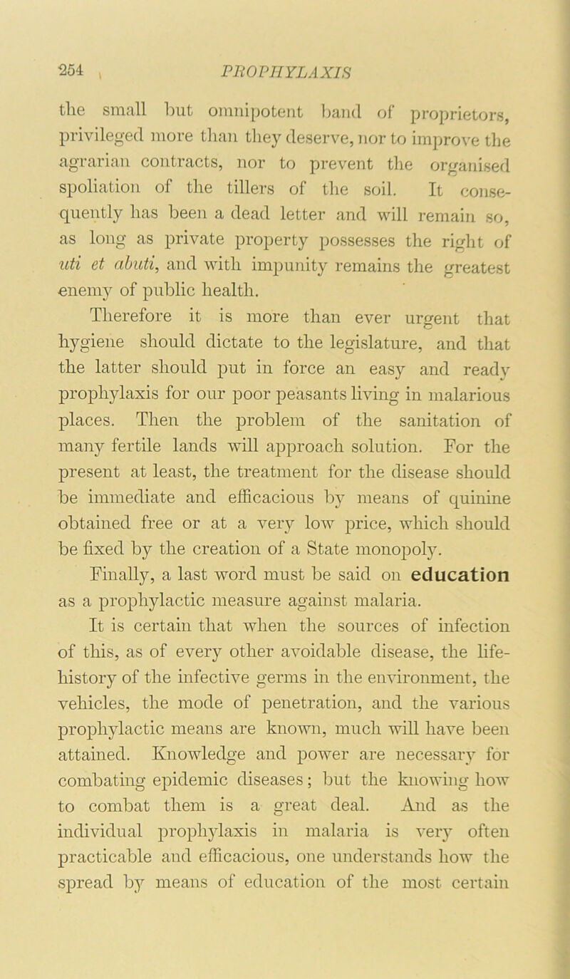 tlie small but omnipotent Ijand of proprietors, privileged more than they deserve, nor to improve the agrarian contracts, nor to prevent the organised spoliation of the tillers of the soil. It conse- quently has been a dead letter and will remain so, as long as private property possesses the right of uti et abuti, and with impunity remains the greatest ■enemy of public health. Therefore it is more than ever urgent that hygiene should dictate to the legislature, and that the latter should put in force an easy and ready prophylaxis for our poor peasants living in malarious places. Then the problem of the sanitation of many fertile lands will approach solution. For the present at least, the treatment for the disease should be immediate and efficacions by means of quinine obtained free or at a very low price, which should be fixed by the creation of a State monopoty. Finally, a last word must be said on education as a prophylactic measure against malaria. It is certain that when the sources of infection of this, as of every other avoidable disease, the life- history of the infective germs in the environment, the vehicles, the mode of penetration, and the various prophylactic means are known, much will have been attained. Knowledge and power are necessary for combating epidemic diseases; but the knowing how to combat them is a great deal. And as the individual propli5daxis in malaria is very often practicable and efficacious, one understands how the spread by means of education of the most certain