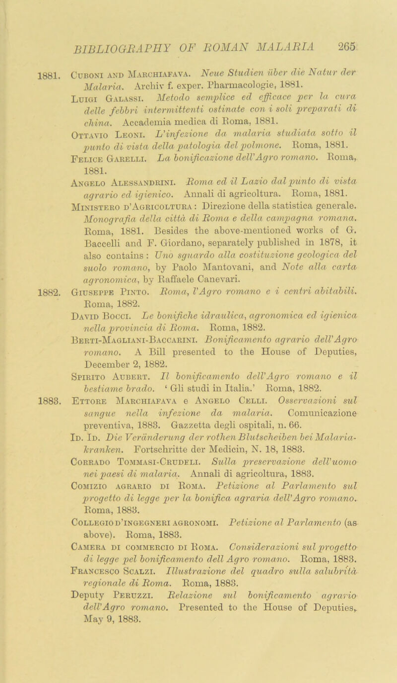 1881. CuBONi AND Marchiafava. Ncue Studien iiher die Natnr der Malaria. Archiv f. exper. rharmacologie, 1881. Luigi Galassi. Metodo senqdice ed efficace j)er la ctira delle fehhri inter mitt enii ostinate con i soli ])re]}arati di china. Aceademia medica di Eoma, 1881. Ottavio Leoni. L'infezione da. malaria studiata sotfo il ]3unto di vista della ]}atologia delpolmone. Roma, 1881. Felice Gaeelli. La honificazione delVAgro romano. Roma, 1881. Angelo Alessandrini. Boma ed il Lazio dal punto di vista agrario ed igienico. Aimali di agricoltura. Roma, 1881. Ministero d’Agricoltura : Direzione della statistica generale. Monografia della cittd di Boma e della camgiagna romana. Roma, 1881. Besides the above-mentioned works of G. Baccelli and F. Giordano, separately published in 1878, it also contains ; Uno sguardo alia co.stituzione geologica del siiolo romano, by Paolo Mantovani, and Note alia, carta agronomica, by Raffaele Canevari. 1882. Giuseppe Pinto. Boma, VAgro romano e i centri ahitahili. Roma, 1882. D.avid Bocci. Le honificlie idraulica, agronomica ed igienica nella gjrovincia di Boma. Roma, 1882. Berti-Magliani-Baccarini. Bonificamento agrario delVAgro romano. A Bill presented to the House of Deputies, December 2, 1882. Spirito Aubert. Il bonificamento delVAgro romano e il hestiame hrado. ‘ Gli studi in Italia.’ Roma, 1882. 1883. Ettore Marchiafava e Angelo Celli. Osservazioni sul sangue nella infezione da malaria. Comunicazione preventiva, 1883. Gazzetta degli ospitali, n. 66. Id. Id. Die Verdnderung der rothen Blutscheiben hei Malaria- hranhen. Fortscbritte der Medicin, N. 18, 1883. CoRRADO Tommasi-Crudeli. Sulla preservazione delVuomo nei piaesi di malaria. Annali di agricoltura, 1883. CoMizio agrario di Roma. Betizione al Parlamento sal pirogetto di legge p>er la bonifica agraria delVAgro romano. Roma, 1883. Collegiod’ingegneri AGRONOMi. Petizione al Parlamento (as above). Roma, 1883. Camera di commercio di Roma. Consider a zioni sul prog etto di legge pel bonificamento dell Agro roma.no. Roma, 1883. Francesco Scalzi. Illustrazione del quadro sulla salubriid regionale di Boma. Roma, 1883. Deputy Peruzzi. Belazione sul bonificamento agrario delVAgro romano. Presented to the House of DeputieSf May 9, 1883.