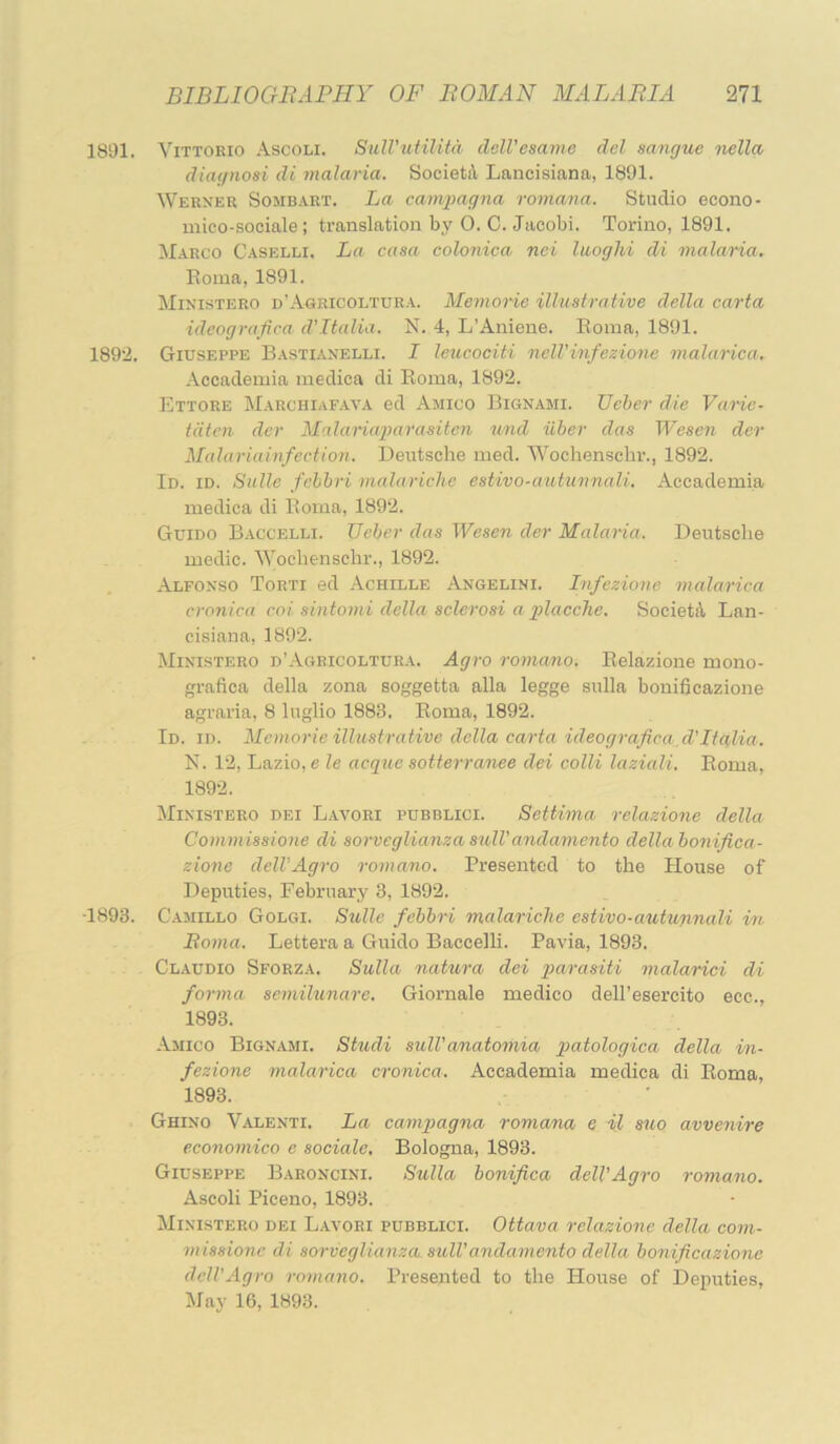 1801. Vittorio Ascoli. SuHhoHUta delVesame del sangue 7iella diagnosi di malaria. SocietA Laneisiana, 1891. Weexer Sombart. La camiyagna romana. Studio econo- mico-sociale; translation by O. C. Jacobi. Torino, 1891. !Marco Caselli. La casa colonica nei laoglii di malaria. Roma, 1891. Mixistero d’Agricoltura. Memorie illustrative della carta ideografica d'ltalia. N. 4, L’Aniene. Roma, 1891. 1892. Giuseppe Bastiaxelli. I leucociti 7ieWinfezio7ie inalarica. Accademia medica di Roma, 1892. Ettore Marchiafava ed Amico Bignami. TJeher die Varie- tdtcn der Malaruqoa^'asiten tmd uber das Wesen der Malariamfectio7i. Deutsche med. Wochenschr., 1892. Id. id. Salle fchbri malarichc estivo-autu7mali. Accademia medica di Roma, 1892. Guido Baccelli. TJeber das WeseTi der Malaria. Deutsche medic. ■\Vochenschr., 1892. Alfoxso Torti ed Achille Angelini. l7ifezio7ie 7nala7‘ica cronica coi sintomi della sclcrosi a jplacclie. SocietA Lan- cisiana, 1892. Mixistero d’Ageicoltura. Agro roynano. Relazione mono- grafica della zona soggetta alia legge sulla bonificazione agraria, 8 luglio 1883. Roma, 1892. Id. id. Memorie ilhistrative della ca7-ta ideografica,d'ltalia. N. 12, Lazio, e le acque sotteiranee dei colli laziali. Roma, 1892. Mixistero dei Lavori pubblici. Settwia relazioTie della Commissione di sorveglianza S7vlVandaviento della bo7tifica- zio7ie dell'Agi-o 7-07na.no. Presented to the House of Deputies, February 3, 1892. 1893. Camillo Golgi. Sulle febhri malariclie estivo-autunnali wt Roma. Lettera a Guido Baccelli. Pavia, 1893. Claudio Sforza. Sulla natu7-a dei jxarasiti 7nalarici di forma semilunare. Giornale medico dell’esercito ecc., 1893. Amico Bignami. Studi sulVanatoriiia jpatologica della iyi- fezione malarica cronica. Accademia medica di Roma, 1893. Ghixo Valenti. La cam-pagna romana e il s7io avvenire eco7io77iico e sociale, Bologna, 1893. Giuseppe Baroncixi. Sulla bonifica dell'Agro 7-omano. Ascoli Piceno, 1893. Mixistero dei Lavori pubblici. Ottava relazione della com- 777 issionc di so7-veglianza sulVandamento della bonificazio7ie dell'Agro roiyiayio. Presented to the House of Deputies, May 16, 1893.